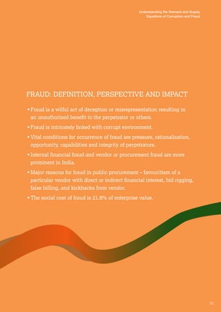23 
Understanding the Demand and Supply 
Equations of Corruption and Fraud 
Fraud : Definiti on, Per spective and Impact 
• Fraud is a wilful act of deception or misrepresentation resulting in 
an unauthorized benefit to the perpetrator or others. 
• Fraud is intricately linked with corrupt environment. 
• Vital conditions for occurrence of fraud are pressure, rationalization, 
opportunity, capabilities and integrity of perpetrators. 
• Internal financial fraud and vendor or procurement fraud are more 
prominent in India. 
• Major reasons for fraud in public procurement – favouritism of a 
particular vendor with direct or indirect financial interest, bid rigging, 
false billing, and kickbacks from vendor. 
• The social cost of fraud is 21.8% of enterprise value. 
 