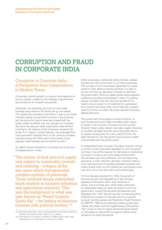 Corruption and Fraud 
in Corporate India 
Corruption in Corporate India - 
A Perspective from Independence 
to Modern Times 
A business cannot operate in a vacuum and depends on 
the eco-system created by the interplay of government 
and society for its inception and growth. 
Historically, the operating structure of most Indian 
business was based on the family set-up and values. 
The capital was provided by the family, it was run by family 
members taking up important functions in the business 
and the economic returns were also shared with the 
family. Under the British rule, the concept of a company 
did come into play but while corporations were formed 
in the form, the essence of the enterprise remained the 
family. R. K. Hazari, a noted historian, has estimated that 
most prominent industrial firms on the contours of Indian 
business during the 1950s were in the hands of just 
eighteen Indian families and two British houses.39 
Dr. William Gould mentioned in his article that at the time 
of independence in India: 
The system of food and civil supply 
was subject to commodity controls 
and rationing – a legacy of the 
war years which had generated 
complex systems of patronage. 
These involved deeply entrenched 
black markets in lucrative industrial 
and agricultural concerns. This 
was the background to what was 
later known as ‘Permit-Licence- 
Quota Raj’ – the linking of business 
interests with political brokers.”40 
39 ‘India Means Business’: How the Elephant Earned its Stripes, Kshama V 
Kaushik, and Kaushik Dutta, Oxford, 2012, page 54. 
40 A brief history of corruption in India by Dr. William Gould. http://www. 
theindiasite.com/a-brief-history-of-corruption-in-india/ 
Indian businesses, traditionally family-owned, needed 
licenses from the Government to run their businesses. 
The success of such businesses depended to a great 
extent on their ability to receive a license or a right to 
receive rent from an allocation of assets or right from 
the government. There is a deep-rooted nexus between 
bureaucracy/politics and business in India. It is getting 
deeper as politics has now become dynastical; the 
need to stay in power is not restricted to a generation 
but moves to the future ones, which fuels the constant 
need for money to sustain the power equation including 
fighting elections. 
The government encouraged a mixed economy, i.e. 
both private sector and state controlled public sector 
to invest in the economy, to boost economic growth. 
However Indian policy makers were also hugely influenced 
by socialist paradigm and the use of the public sector 
for greater social good. So over a period of time, the 
state decided to curb the growth and economic wealth 
concentrated with the private sector. 
In independent India corruption has been rampant, though 
a number of laws have been legislated to curb corruption 
and fraud. One of the reasons for high levels of institutional 
corruption in India is due to the deep entrenchment 
of businesses and now politicians, who are becoming 
dynastical, in their restrictive domains. However, there is 
now a growing trend of fungibility between business and 
politics where there is a thin dividing line and people move 
over from one to the other with consummate ease. 
For four decades starting from 1950, the growth of 
business groups was regulated by a few principal 
legislative instruments which were restrictive in 
nature. Some of these acts, which stand withdrawn 
or superseded today but were the tools of control for 
government, include the Industrial Development and 
Regulation Act, 1951 (the primary law on licensing which 
restricted the number of manufacturers for a specific 
product), the Monopolies and Restrictive Trade Practices 
Act (MRTP), 1969 (a law restricting market growth and 
market size share), and the Capital Issues (Control) Act, 
1947 (a law on how an equity should be priced based 
on net assets or past profits as against market driven 
valuations on future prospects). 
“ 
Understanding the Demand and Supply 
Equations of Corruption and Fraud 
24 
 