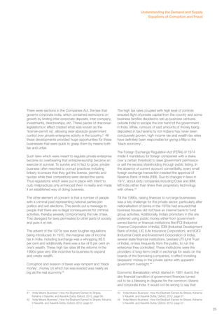 There were sections in the Companies Act, the law that 
governs corporate India, which contained restrictions on 
growth by limiting inter-corporate deposits, inter-company 
investments, directorships, etc. These pieces of draconian 
legislations in effect created what was known as the 
‘license-permit raj’, allowing near-absolute government 
control over private enterprise activity in the country.41 All 
these developments provided huge opportunities for these 
businesses that were quick to grasp them by means both 
fair and unfair. 
Such laws which were meant to regulate private enterprise 
became so overbearing that entrepreneurship became an 
exercise in survival. To survive and in fact to grow, private 
business often resorted to corrupt practices including 
bribery to ensure that they got the license, permits and 
quotas while their competitors were denied the same. 
Thus regulations which were put in place with intent to 
curb malpractices only enhanced them in reality and made 
it an established way of doing business. 
The other element of concern is that a number of people 
with a criminal past representing national parties join 
politics and win elections. This sends out a message to 
people that there are no legal consequences for criminal 
activities, thereby severely compromising the rule of law. 
This disregard for laws permeates to other parts of society 
and puts it at risk. 
The advent of the 1970s saw even tougher regulations 
being introduced. In 1970, the marginal rate of income 
tax in India, including surcharge was a whopping 93.5 
per cent and additionally there was a tax of 8 per cent on 
one’s wealth. These high tax rates till the reforms in the 
1990s gave very little incentive for business to expand 
and create wealth. 
Corruption and evasion of taxes was rampant and ‘black 
money’, money on which tax was evaded was nearly as 
big as the real economy.42 
41 ‘India Means Business’: How the Elephant Earned its Stripes, 
Kshama V Kaushik, and Kaushik Dutta, Oxford, 2012, page 56. 
42 ‘India Means Business’: How the Elephant Earned its Stripes, Kshama 
V Kaushik, and Kaushik Dutta, Oxford, 2012, page 57. 
Understanding the Demand and Supply 
Equations of Corruption and Fraud 
The high tax rates coupled with high level of controls 
ensured flight of private capital from the country and some 
business families decided to set up business ventures 
outside India to escape the iron hand of the government 
in India. While, rumours of vast amounts of money being 
deposited in tax havens by rich Indians has never been 
conclusively proven, high income tax and wealth tax rates 
have definitely been responsible for giving a fillip to the 
‘black economy’. 
The Foreign Exchange Regulation Act (FERA) of 1974 
made it mandatory for foreign companies with a stake 
over a certain threshold to seek government permission 
or sell the excess shareholding through public listing. In 
the absence of current account convertibility, every small 
foreign exchange transaction needed the approval of 
Reserve Bank of India (RBI). Due to changes in laws in 
1977, about sixty companies including Coke and IBM, 
left India rather than share their proprietary technology 
with others.43 
Till the 1990s, raising finances to run large businesses 
was a key challenge for the private sector, particularly after 
nationalisation of banks in the 1970s had ensured that 
business houses did not have an internal bank to fund 
group activities. Additionally, Indian promoters in this era 
preferred using public money either from government-owned 
banks or financial institutions like IFCI (Industrial 
Finance Corporation of India), IDBI (Industrial Development 
Bank of India), LIC (Life Insurance Corporation), and ICICI 
(Industrial Credit and Investment Corporation of India), 
several state financial institutions, besides UTI (Unit Trust 
of India), or less frequently from the public, to run the 
enterprise they controlled. These institutions were the 
providers of long-term credit in exchange for seats on the 
boards of the borrowing companies, in effect investing 
taxpayers’ money in the private sector with apparent 
government oversight.44 
Economic liberalization which started in 1991 due to the 
dire financial condition of government finances turned 
out to be a blessing in disguise for the common citizens 
and corporate India. It would not be wrong to say that 
43 ‘India Means Business’: How the Elephant Earned its Stripes, Kshama 
V Kaushik, and Kaushik Dutta, Oxford, 2012, page 57. 
44 ‘India Means Business’: How the Elephant Earned its Stripes, Kshama 
V Kaushik, and Kaushik Dutta, Oxford, 2012, page 57. 
25 
 