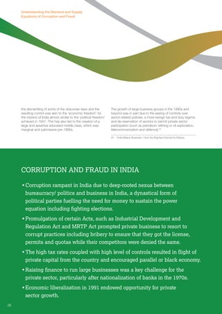 Understanding the Demand and Supply 
Equations of Corruption and Fraud 
the dismantling of some of the draconian laws and the 
resulting control was akin to the ‘economic freedom’ for 
the citizens of India almost similar to the ‘political freedom’ 
achieved in 1947. This has also led to the creation of a 
large and assertive educated middle class, which was 
marginal and submissive pre-1990s. 
The growth of large business groups in the 1990s and 
beyond was in part due to the easing of controls over 
sector-related policies, a more benign tax and duty regime, 
and de-reservation of sectors to permit private sector 
participation (such as petroleum refining or oil exploration, 
telecommunication and defence).45 
45 ‘India Means Business’: How the Elephant Earned its Stripes, 
Corruption and Fraud in India 
• Corruption rampant in India due to deep-rooted nexus between 
bureaucracy/ politics and business in India, a dynastical form of 
political parties fuelling the need for money to sustain the power 
equation including fighting elections. 
• Promulgation of certain Acts, such as Industrial Development and 
Regulation Act and MRTP Act prompted private business to resort to 
corrupt practices including bribery to ensure that they got the license, 
permits and quotas while their competitors were denied the same. 
• The high tax rates coupled with high level of controls resulted in flight of 
private capital from the country and encouraged parallel or black economy. 
• Raising finance to run large businesses was a key challenge for the 
private sector, particularly after nationalization of banks in the 1970s. 
• Economic liberalization in 1991 endowed opportunity for private 
sector growth. 
26 
 