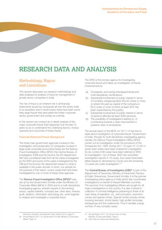 27 
Understanding the Demand and Supply 
Equations of Corruption and Fraud 
Research Data and Analysis 
Methodology, Rigour 
and Limitations 
This section discusses our research methodology and 
data analyses for analysis of fraud by management in 
private sector companies in India. 
The risk of fraud is an inherent risk in all financial 
statements issued by companies all over the world. India 
is no exception and in recent years there have been some 
fairly large frauds that have jolted the Indian corporate 
sector, government and society as a whole. 
In this section we conduct an in depth analysis of the 
major corporate frauds that happened over the last 15 
years so as to understand the underlying factors, modus 
operandi and outcomes of these frauds. 
Financial Statement Fraud: Background 
The three main government agencies involved in the 
investigation and prosecution of companies involved in 
large scale corporate accounting frauds are the Serious 
Fraud Investigation Office (SFIO), the Central Bureau of 
Investigation (CBI) and the Income Tax (IT) department. 
We have considered data from all the cases investigated 
by the SFIO and some of the cases investigated by the 
CBI and the Income Tax department based on what is 
available in the public domain. In short, our sample for 
the purpose of this report, covers cases that have been 
investigated by one or more of these three agencies. 
The Serious Fraud Investigation Office (SFIO)46 was 
set up by the Government of India under the Ministry of 
Corporate Affairs (MCA) in 2003 and is a multi-disciplinary 
investigating agency, wherein experts in the banking 
sector, capital markets, company law, other laws, forensic 
audit, taxation, information technology etc. work together 
to analyze and investigate a corporate fraud. 
Kshama V Kaushik, and Kaushik Dutta, Oxford, 2012, page 61. 
46 Annual Report 2011-12, Government of India, Ministry of Corporate 
Affairs. Page 16 
The SFIO is the primary agency for investigating 
corporate frauds and takes up investigation of frauds 
characterized by: 
(a) Complexity, and having interdepartmental and 
multi-disciplinary ramifications; 
(b) Substantial involvement of public interest in terms 
of monetary misappropriation (Rs.50 crores or more, 
or where the paid up capital of the company is 
Rs.5 cores or more of which at least 20% has 
been subscribed by the public); 
(c) Substantial involvement of public interest in terms 
of persons affected (at least 5000 persons); 
(d) The possibility of investigations leading to, or 
contributing towards a clear improvement in 
systems, laws or procedures. 
The annual report of the MCA, for 2011-12 has this to 
state about investigation of corporate frauds “Government 
of India, through its multi-disciplinary investigating agency, 
namely, the Serious Fraud Investigation Office (SFIO), 
carries out an investigation under the provisions of the 
Companies Act, 1956. During 2011-12 (upto 31.12.2011) 
seven fresh cases have been ordered for investigation. 
So far, a total of 89 cases have been referred to SFIO 
for investigation. Out of these, SFIO has submitted 
investigation reports in 73 cases, four cases have been 
either stayed or dismissed by Courts and the remaining 
12 cases are under investigation.”47 
The Central Bureau of Investigation (CBI)48 is part of the 
Department of Personnel, Ministry of Personnel, Pension 
& Public Grievances, Government of India. It is the premier 
investigating police agency in India which also coordinates 
investigations on behalf of Interpol Member countries. 
The services of its investigating officers are sought for all 
major investigations in the country. It is also involved in 
collection of criminal intelligence pertaining to three of its 
main areas of operation, viz., anti-corruption, economic 
crimes and special crimes. Special crimes include crimes 
involving terrorism, bomb blasts, high profile homicides, 
kidnappings and the underworld. Thus it handles a large 
number of very complex cases. 
47 Annual Report 2011-12, Government of India, 
Ministry of Corporate Affairs. Page 5 
48 http://cbi.nic.in/aboutus/cbiroles.php 
 