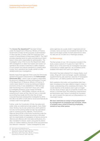 The Income Tax department49 has been formed 
under the Department of Revenue, Ministry of Finance, 
Government of India, for the purposes of administration 
of direct tax laws. It works under the supervision and 
control of Central Board of Direct taxes (CBDT). The CBDT 
provides essential inputs for policy and planning of direct 
taxes in India and is responsible for administration. The 
investigation wing of the Income Tax Department deals 
with investigations to detect tax evasion and carries out 
operations like surveys & searches to collect evidence 
of such evasion and seizure operations to unearth black 
money. Such operations are usually carried out after 
detailed preliminary investigations. 
Besides these three agencies there is also the Directorate 
General of Economic Enforcement or the Enforcement 
Directorate (ED),50 which is also an agency responsible 
for economic intelligence and law enforcement. It is part 
of the Department of Revenue, Ministry of Finance. It 
covers cases related to money laundering and related 
economic crimes. It was established in 1956 and has 
been functioning in its current form since June, 2000 
to investigate provisions of the Foreign Exchange 
Management Act, 1999 (FEMA). However, we are not 
analyzing such cases as they may not have a corporate 
accounting fraud angle and the ones that do have 
corporate fraud are subsequently investigated by either 
the CBI or the SFIO or both and so would automatically be 
covered under those agencies. 
Further, under the Constitution of India, the police and 
public order are stated (provincial) subjects. Every State/ 
Union Territory has its own police force, which performs 
not only normal policing duties but also has specialized 
units to combat economic offenses. The Economic 
Offences Wing (EOW) of the Police functioning under the 
administrative control of states (provinces) is entrusted 
with the responsibility of investigation of serious economic 
offences and offences with inter-state ramifications. It is 
also mandated to interact, assist, and guide the district 
police on matters related to financial crimes and preventive 
and detection measures.51 Cases investigated by state 
49 http://www.incometaxindia.gov.in/ 
50 Black Money. White Paper 2012. Ministry of Finance. 
Department of Revenue. CBDT, New Delhi 
51 Black Money. White Paper 2012. Ministry of Finance. 
Department of Revenue. CBDT, New Delhi 
police agencies are usually small in magnitude and not 
complex, hence we have not considered this data for this 
report as the large number of small cases tend to skew 
the data and do not allow for a meaningful analysis. 
Our Methodology 
The final sample of over 100 companies included in this 
study covers a period of 15 years from April 1997 to 
March 2012. In the event that an investigation has been 
conducted by multiple agencies, we considered all the 
available information from each such agency. 
Information has been obtained from charge sheets, court 
orders, filings with stock exchanges, specific databases 
supplemented by web searches, searches of newspapers 
and journals, Lok Sabha questions and answers etc. 
Both qualitative information and quantitative data have 
been considered at the data collection stage to obtain a 
holistic understanding of the underlying information. The 
overall objective of the analysis was to gain an insight 
into the nature of fraud, type of companies involved, the 
trends in corporate fraud, the underlying characteristics 
and techniques used, factors motivating the fraudsters 
etc. and to present the data and our interpretations in a 
meaningful manner. 
We have restricted our study to fraud perpetrated 
by management of companies and not those, where 
a company was a victim of fraud by employees, 
vendors or any other person. 
Understanding the Demand and Supply 
Equations of Corruption and Fraud 
28 
 