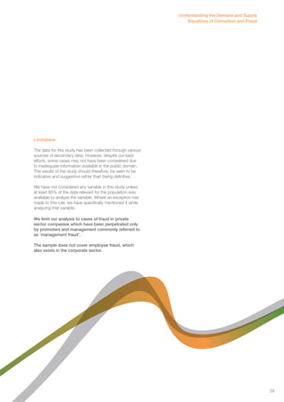 Limitations 
The data for this study has been collected through various 
sources of secondary data. However, despite our best 
efforts, some cases may not have been considered due 
to inadequate information available in the public domain. 
The results of the study should therefore, be seen to be 
indicative and suggestive rather than being definitive. 
We have not considered any variable in this study unless 
at least 85% of the data relevant for the population was 
available to analyze the variable. Where an exception has 
made to this rule, we have specifically mentioned it while 
analyzing that variable. 
We limit our analysis to cases of fraud in private 
sector companies which have been perpetrated only 
by promoters and management commonly referred to 
as ‘management fraud’. 
The sample does not cover employee fraud, which 
also exists in the corporate sector. 
Understanding the Demand and Supply 
Equations of Corruption and Fraud 
29 
 