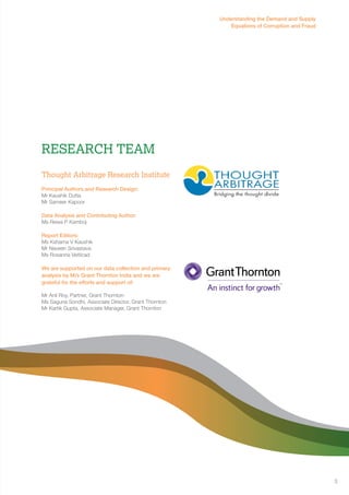 Research Team 
Thought Arbitrage Research Institute 
Principal Authors and Research Design: 
Mr Kaushik Dutta 
Mr Sameer Kapoor 
Data Analysis and Contributing Author: 
Ms Rewa P Kamboj 
Report Editors: 
Ms Kshama V Kaushik 
Mr Naveen Srivastava 
Ms Rosanna Vetticad 
We are supported on our data collection and primary 
analysis by M/s Grant Thornton India and we are 
grateful for the efforts and support of: 
Mr Anil Roy, Partner, Grant Thornton 
Ms Saguna Sondhi, Associate Director, Grant Thornton 
Mr Kartik Gupta, Associate Manager, Grant Thornton 
Understanding the Demand and Supply 
Equations of Corruption and Fraud 
3 
 