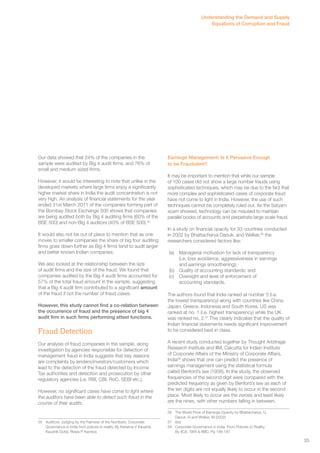 Our data showed that 24% of the companies in the 
sample were audited by Big 4 audit firms, and 76% of 
small and medium sized firms. 
However, it would be interesting to note that unlike in the 
developed markets where large firms enjoy a significantly 
higher market share in India the audit concentration is not 
very high. An analysis of financial statements for the year 
ended 31st March 2011 of the companies forming part of 
the Bombay Stock Exchange 500 shows that companies 
are being audited both by Big 4 auditing firms (60% of the 
BSE 500) and non-Big 4 auditors (40% of BSE 500).55 
It would also not be out of place to mention that as one 
moves to smaller companies the share of big four auditing 
firms goes down further as Big 4 firms tend to audit larger 
and better known Indian companies. 
We also looked at the relationship between the size 
of audit firms and the size of the fraud. We found that 
companies audited by the Big 4 audit firms accounted for 
57% of the total fraud amount in the sample, suggesting 
that a Big 4 audit firm contributed to a significant amount 
of the fraud if not the number of fraud cases. 
However, this study cannot find a co-relation between 
the occurrence of fraud and the presence of big 4 
audit firm in such firms performing attest functions. 
Fraud Detection 
Our analysis of fraud companies in the sample, along 
investigation by agencies responsible for detection of 
management fraud in India suggests that key reasons 
are complaints by lenders/investors/customers which 
lead to the detection of the fraud detected by Income 
Tax authorities and detection and prosecution by other 
regulatory agencies (i.e. RBI, CBI, RoC, SEBI etc.). 
However, no significant cases have come to light where 
the auditors have been able to detect such fraud in the 
course of their audits. 
55 Auditors: Judging by the Fairness of the Numbers, Corporate 
Governance in India from polices to reality, By Kshama V Kaushik, 
Kaushik Dutta, Rewa P Kamboj 
Understanding the Demand and Supply 
Equations of Corruption and Fraud 
Earnings Management: Is it Pervasive Enough 
to be Fraudulent? 
It may be important to mention that while our sample 
of 100 cases did not show a large number frauds using 
sophisticated techniques, which may be due to the fact that 
more complex and sophisticated cases of corporate fraud 
have not come to light in India. However, the use of such 
techniques cannot be completely ruled out. As the Satyam 
scam showed, technology can be misused to maintain 
parallel books of accounts and perpetrate large scale fraud. 
In a study on financial opacity for 33 countries conducted 
in 2002 by Bhattacharya Daouk, and Welker,56 the 
researchers considered factors like: 
(a) Managerial motivation for lack of transparency 
(i.e. loss avoidance, aggressiveness in earnings 
and earnings smoothening); 
(b) Quality of accounting standards; and 
(c) Oversight and level of enforcement of 
accounting standards. 
The authors found that India ranked at number 5 (i.e. 
the lowest transparency) along with countries like China, 
Japan, Greece, Indonesia and South Korea. US was 
ranked at no. 1 (i.e. highest transparency) while the UK 
was ranked no. 2.57 This clearly indicates that the quality of 
Indian financial statements needs significant improvement 
to be considered best in class. 
A recent study conducted together by Thought Arbitrage 
Research Institute and IIM, Calcutta for Indian Institute 
of Corporate Affairs of the Ministry of Corporate Affairs, 
India58 shows that one can predict the presence of 
earnings management using the statistical formula 
called Benford’s law (1938). In the study, the observed 
frequencies of the second digit were compared with the 
predicted frequency as given by Benford’s law as each of 
the ten digits are not equally likely to occur in the second 
place. Most likely to occur are the zeroes and least likely 
are the nines, with other numbers falling in between. 
56 The World Price of Earnings Opacity by Bhattacharya, U, 
Daouk, H and Welker, M (2002) 
57 ibid 
58 Corporate Governance in India. From Policies to Reality. 
By IICA, TARI & IIMC. Pg 148-187 
35 
 