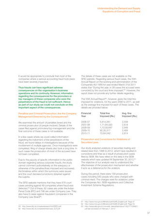 It would be appropriate to conclude that most of the 
companies where a serious accounting fraud took place 
have been severely impacted. 
Thus frauds can have significant adverse 
consequences on the organisation’s business 
operations and its continuity. However, information 
regarding the consequences for the promoters or 
top managers of these companies who were the 
perpetrators of the fraud is not sufficient. Hence 
as part of our study we could not conclude on this 
important aspect of the consequences. 
Penalties and Criminal Prosecution: Are the Company 
Management Deterred by the Consequences? 
We examined the amount of penalties levied and the 
criminal prosecution of people involved. Details of the 
cases filed against promoters/top-management and the 
final outcome of these cases is not available. 
In a few cases where we could collect information 
regarding the indictment of the perpetrators of the 
fraud, we found delays in investigations because of the 
involvement of multiple agencies. Once investigations were 
completed, filing of charge sheets also took a long time. In 
such cases the prosecution of most of the accused have 
not been completed. 
Due to the paucity of specific information in the public 
domain regarding serious corporate frauds, the study 
cannot comment authoritatively on the adequacy or 
otherwise of the penalties/fines imposed and recovered, 
the timelines within which the summons were issued 
and the court decrees/convictions obtained against 
the culprits. 
The SFIO website mentions that they have 878 court 
cases pending against 49 companies where fraud was 
detected.59 Out of these, 82 cases are under the Indian 
Penal Code (IPC) and 796 are under Company Law. They 
also have 9 cases against fraudulent companies in the 
Company Law Board60. 
59 http://www.sfio.nic.in/websitenew/in%20SFIO.pdf 
60 http://www.sfio.nic.in/websitenew/case_CLF.pdf 
Understanding the Demand and Supply 
Equations of Corruption and Fraud 
The details of these cases are not available on the 
SFIO website. Regarding serious fraud cases, the 55th 
Annual Report on the working and administration of the 
Companies Act 1956 for year ended March 31st 2011 
states that “During the year, in 39 cases the accused were 
convicted by the court and fines imposed.”61 However, the 
report does not provide any further details regarding. 
The 55th Annual Report62, however, gives the total fine 
imposed for violations, for the years 2006 to 2011, as well 
as the average fine imposed for each of these cases. The 
details are provided below: 
Financial Total fine Avg. fine 
Year Imposed (Rs.) Imposed (Rs.) 
2006-07 5,814.261 2,558 
2007-08 1,11,84,020 2,618 
2008-09 1,10,58,647 2,948 
2009-10 92,30,317 2,484 
2010-11 70,84,542 2,814 
Prosecution and Convictions for Violations of 
Securities Laws 
Our study analyzed violations of securities trading and 
related laws from 1998 to 2012, which have resulted in 
convictions and fines as a result of prosecution cases 
filed by SEBI. We have relied on the data in the SEBI 
website which was updated till September 30, 2012.63 
The objective of our analysis was to understand the 
effectiveness of the prosecution mechanism and whether 
it acts as a deterrence for the violators. 
During this period, there were 139 prosecution 
cases including 540 people who were charged with 
criminal intent. The charges were for violations under 
the Companies Act, SEBI regulations and Collective 
Investment Scheme Regulations. 
61 http://www.mca.gov.in/Ministry/pdf/55AR_English.pdf. Page 47 
62 http://www.mca.gov.in/Ministry/pdf/55AR_English.pdf. Page 53. 
63 http://www.sebi.gov.in/cms/sebi_data/attachdocs/1352177036821. 
pdf last accessed on February 7, 2012 
37 
 