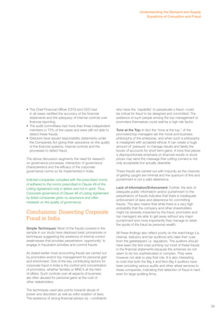 • The Chief Financial Officer (CFO) and CEO had 
in all cases certified the accuracy of the financial 
statements and the adequacy of internal controls over 
financial reporting. 
• The audit committees had more than three independent 
members in 70% of the cases and were still not able to 
detect these frauds. 
• Directors have issued responsibility statements under 
the Companies Act giving their assurance on the quality 
of the financial systems, internal controls and the 
processes to detect fraud. 
The above discussion augments the need for research 
on governance processes, interaction of governance 
characteristics and the efficacy of the corporate 
governance norms so far implemented in India. 
Indicted companies complied with the prescribed norms 
of adhered to the norms prescribed in Clause 49 of the 
Listing Agreement only in letters and not in spirit. Thus, 
Corporate governance of Clause 49 of Listing Agreement 
by listed companies gives no assurance and often 
misleads on the quality of governance. 
Conclusions: Dissecting Corporate 
Fraud in India 
Simple Techniques: Most of the frauds covered in the 
sample in our study have deployed basic procedures or 
techniques suggesting the existence of internal control 
weaknesses that provides perpetrators ‘opportunity’ to 
engage in fraudulent activities and commit frauds. 
As stated earlier most accounting frauds are carried out 
by promoters and/or top management for personal gain 
and enrichment. One of the key contributing factors for 
corporate fraud in India is the control and concentration 
of promoters, whether families or MNC’s at the helm 
of affairs. Such controls over all aspects of business 
are often abused for personal gains at the cost of 
other stakeholders. 
The techniques used also points towards abuse of 
power and discretion as well as wilful violation of laws. 
The existence of strong financial advisor (s) --confidants 
Understanding the Demand and Supply 
Equations of Corruption and Fraud 
who have the ‘capability’ to perpetuate a fraud--could 
be critical for fraud to be designed and committed. The 
existence of such people among the top management or 
promoters themselves could well be a high risk factor. 
Tone at the Top: In fact the “tone at the top,” of the 
promoters/top-managers set the moral and business 
philosophy of the enterprise, and when such a philosophy 
is misaligned with accepted ethical. It can create a huge 
amount of ‘pressure’ to manage results and falsify the 
books of accounts for short term gains. A tone that places 
a disproportionate emphasis on financial results or stock 
prices may send the message that cutting corners is not 
only acceptable but actually desirable. 
These frauds are carried out with impunity as the chances 
of getting caught are minimal and the quantum of fine and 
punishment is not a valid deterrence. 
Lack of Information/Enforcement: Further, the lack of 
adequate public information and/or punishment to the 
perpetrators of frauds indicates that there is inadequate 
enforcement of laws and deterrence for committing 
frauds. This also means that while there is a very high 
probability that the company and other shareholders 
might be severely impacted by the fraud, promoters and 
top managers are able to get away without any major 
punishment and more importantly they manage to retain 
the spoils of the fraud as personal wealth. 
All these findings also reflect poorly on the watchdogs (i.e. 
internal, statutory and tax auditors) who take their cues 
from the gatekeepers i.e. regulators. The auditors should 
have been the first ones pointing out most of these frauds 
in the financial statements because the schemes do not 
seem to be too sophisticated or complex. They were 
however not able to play that role. It is also interesting 
to note that both the Big 4 and Non-Big 4 auditors have 
been providing various audits and other attest services to 
these companies, indicating that detection of fraud is hard 
even for large auditing firms. 
39 
 