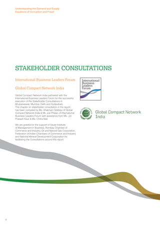 Understanding the Demand and Supply 
Equations of Corruption and Fraud 
Stakeholder Consultations 
International Business Leaders Forum 
Global Compact Network India 
Global Compact Network India partnered with the 
International Business Leaders Forum for the successful 
execution of the Stakeholder Consultations in 
Bhubaneswar, Mumbai, Delhi and Hyderabad. 
The chapter on stakeholder consultation in the report, 
has been compiled by Ms. Shabnam Siddiqui of Global 
Compact Network India & Mr. Joe Phelan of International 
Business Leaders Forum with assistance from Ms. Jot 
Prakash Kaur & Ms. Chitra Nair. 
We are grateful for the support of Xavier Institute 
of Management in Business, Bombay Chamber of 
Commerce and Industry, Oil and Natural Gas Corporation, 
Federation of Indian Chambers of Commerce and Industry 
and National Mineral Development Corporation for 
facilitating the Consultations around this report. 
4 
 