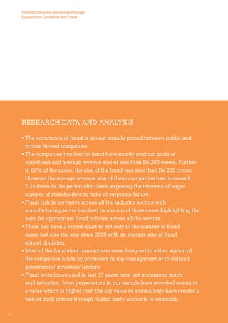 Understanding the Demand and Supply 
Equations of Corruption and Fraud 
Research Data and Analysis 
• The occurrence of fraud is almost equally poised between public and 
private limited companies. 
• The companies involved in fraud have mostly medium scale of 
operations and average revenue size of less than Rs 200 crores. Further 
in 80% of the cases, the size of the fraud was less than Rs 200 crores. 
However the average revenue size of these companies has increased 
7.25 times in the period after 2009, exposing the interests of larger 
number of stakeholders to risks of corporate failure. 
• Fraud risk is pervasive across all the industry sectors with 
manufacturing sector involved in one out of three cases highlighting the 
need for appropriate fraud policies across all the sectors. 
• There has been a recent spurt in not only in the number of fraud 
cases but also the size since 2009 with an average size of fraud 
almost doubling. 
• Most of the fraudulent transactions were designed to either siphon of 
the companies funds by promoters or top management or to defraud 
government/ investors/ lenders. 
• Fraud techniques used in last 15 years have not undergone much 
sophistication. Most perpetrators in our sample have recorded assets at 
a value which is higher than the fair value or alternatively have created a 
web of book entries through related party accounts to embezzle. 
40 
 