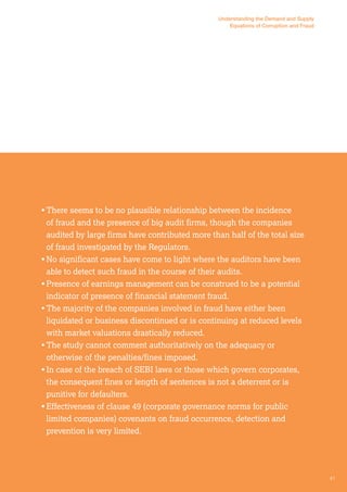 Understanding the Demand and Supply 
Equations of Corruption and Fraud 
• There seems to be no plausible relationship between the incidence 
of fraud and the presence of big audit firms, though the companies 
audited by large firms have contributed more than half of the total size 
of fraud investigated by the Regulators. 
• No significant cases have come to light where the auditors have been 
able to detect such fraud in the course of their audits. 
• Presence of earnings management can be construed to be a potential 
indicator of presence of financial statement fraud. 
• The majority of the companies involved in fraud have either been 
liquidated or business discontinued or is continuing at reduced levels 
with market valuations drastically reduced. 
• The study cannot comment authoritatively on the adequacy or 
otherwise of the penalties/fines imposed. 
• In case of the breach of SEBI laws or those which govern corporates, 
the consequent fines or length of sentences is not a deterrent or is 
punitive for defaulters. 
• Effectiveness of clause 49 (corporate governance norms for public 
limited companies) covenants on fraud occurrence, detection and 
prevention is very limited. 
41 
 