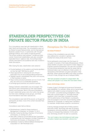Stakeholder Perspectives on 
Private Sector Fraud in India 
Four consultations were held with stakeholders in West, 
East, North and South India. The consultations were run 
by Global Compact Network India, and the International 
Business Leaders Forum, in partnership with Thought 
Arbitrage Institute, and a series of regional partners. 
The primary audience was business – private and state 
owned. Government stakeholders were also consulted, 
especially those in vigilance roles. Accounting bodies, 
industry associations and academia were also involved in 
these discussions. 
After sharing the data, stakeholders were asked to: 
• Provide feedback on the patterns and trends identified – 
do they feel right? Will they be useful? 
• Share approaches to reducing the risk of fraud – 
particularly from an accounting/auditing perspective 
• Highlight specific vulnerabilities they have come across, 
in their business or sector 
• Flag at what junctures businesses can do a U-turn, how 
they can come out of complicated situations. 
• Exchange good practices and practical nuances. 
Dialogue between stakeholders was encouraged. The 
discussions were characterised by their responsibility, 
passion and frankness. Most of the recommendations 
for each stakeholder group came from within that group, 
but there were challenges across groups, and these 
recommendations have been captured too. 
The consultations were held off the record, so though the 
participants are listed, none of the content recorded here 
is attributed. 
Consultations were held as follows: 
• Bhubaneshwar, hosted by Xavier Institute of 
Management in Business, on October 13, 2012 
• Mumbai, hosted by Bombay Chamber of Commerce 
and Industry, on October 23, 2012 
• New Delhi, hosted by Oil and Natural Gas Corporation 
in partnership with the Federation of Indian Chambers of 
Commerce and Industry, on November 9, 2012 
• Hyderabad, hosted by National Mineral Development 
Corporation on 19th November 2012 
Perceptions On The Landscape 
An Indian Problem? 
A theme of the consultations was why India 
was suffering from corruption in general, more 
broadly than simply private sector fraud. 
Some participants voiced anger over the impact of 
corruption on poverty in their states (Bhubaneswar). Others 
asked whether corruption was inherent in Indian religious or 
business practices (Hyderabad). This view was countered 
by those whose perspective was that the values held by 
individual Indians was not reflected in India’s position on 
Transparency International’s corruption perception index 
(Mumbai). Others argued that MNCs had made corruption 
a fine art in India, through the use of lobbyists (Delhi). 
“We have accepted corruption to a large extent. We 
interact with people in our circles who have taken bribes”. 
Laws, technology, values 
A series of gaps in the legal and governance framework 
were highlighted. For example, certain arms of government 
vigilance are unable to pursue companies for fraud 
or corruption -uncovered during investigations unless 
there was a criminal angle to it. The Indian financial 
regulators, which have been compared favourably 
with the performance of their Western counterparts, 
were encouraged to move from recommending certain 
measures for companies, to making them mandatory. 
For example, whistle blower protection mechanisms. 
A strong message emerged about finding solutions 
that work in India. Technology was seen as bringing 
transparency, removing discretion, and enabling data 
mining, for increased fraud detection. At the same 
time, technology shouldn’t be seen as a panacea. 
“You can’t create a new technology and wish away 
corruption. Systems are important, culture is too.” 
42 
Understanding the Demand and Supply 
Equations of Corruption and Fraud 
 