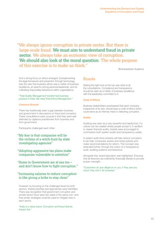 “We always ignore corruption in private sector. But there is 
large-scale fraud. We must aim to understand fraud in private 
sector. We always take an economic view of corruption. 
We should also look at the moral question. The whole purpose 
of this exercise is to make us think.” 
Bhubaneshwar Audience 
And a strong focus on ethics emerged. Complementing 
the legal framework and prevention through technology, 
was the view that business ethics was a matter of business 
excellence, an area for strong personal leadership, and for 
cultivating responsible behaviours within organisations. 
“Total Quality Management transformed business 
practice in India. We need Total Ethics Management.” 
Common Ground 
There has traditionally been a gap between business 
and government in discussions on fraud and corruption. 
These consultations were unusual in that they were well 
attended by vigilance practitioners from business and 
from government. 
Participants challenged each other: 
However, by focusing on the challenges faced by both 
sectors, shared priorities and approaches were identified. 
There was recognition that government corruption and 
private sector fraud were two sides of the same coin, and 
that similar strategies could be used to mitigate risks in 
each sector. 
“India is a value brand. Corruption and fraud directly 
impact this.” 
Boards 
Setting the right tone at the top was cited at all 
the consultations. Compliance and transparency 
should be seen as a matter of business excellence, 
with the leadership committed to it. 
Code of Ethics 
Business stakeholders emphasised that each company, 
irrespective of its size, should have a code of ethics which 
could serve as an internal check in detecting corruption. 
Audits 
Auditing was seen as a very powerful and helpful tool, if a 
culture can be created where people accept it. In addition 
to classic financial audits, boards were encouraged to 
commission both system audits and transparency audits. 
A system audit done properly will help reduce corruption. 
It can help companies assess and revise policies and 
make recommendations for reform. This concept was 
extended further, through the notion of a transparency 
audit, auditing systems and behaviour. 
Alongside this, board education was highlighted. Ensuring 
that all directors are sufficiently financially literate to provide 
proper oversight. 
“Customers do due diligence on you, if they see any 
cloud, they won’t do business” 
“My fear is that companies will be 
the victims of a witch-hunt by state 
investigating agencies” 
“Adopting aggressive tax plans make 
companies vulnerable to extortion” 
“Some in Government are at sea too – 
and don’t know how to fight corruption.” 
“Increasing salaries to reduce corruption 
is like giving a bribe to stay clean” 
43 
Understanding the Demand and Supply 
Equations of Corruption and Fraud 
 