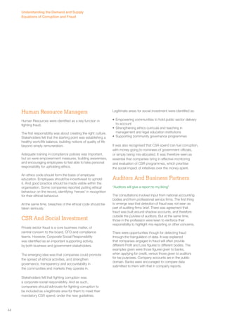 Human Resource Managers 
Human Resources were identified as a key function in 
fighting fraud. 
The first responsibility was about creating the right culture. 
Stakeholders felt that the starting point was establishing a 
healthy work/life balance, building notions of quality of life 
beyond simply remuneration. 
Adequate training in compliance policies was important, 
but so were empowerment measures, building awareness, 
and encouraging employees to feel able to take personal 
responsibility for upholding ethics. 
An ethics code should form the basis of employee 
education. Employees should be incentivised to uphold 
it. And good practice should be made visible within the 
organisation. Some companies reported putting ethical 
behaviour on the record, identifying ‘heroes’ in recognition 
for their ethical behaviour. 
At the same time, breaches of the ethical code should be 
taken seriously. 
CSR And Social Investment 
Private sector fraud is a core business matter, of 
central concern to the board, CFO and compliance 
teams. However, Corporate Social Responsibility 
was identified as an important supporting activity, 
by both business and government stakeholders. 
The emerging idea was that companies could promote 
the spread of ethical activities, and strengthen 
governance, transparency and accountability in 
the communities and markets they operate in. 
Stakeholders felt that fighting corruption was 
a corporate social responsibility. And as such, 
companies should advocate for fighting corruption to 
be included as a legitimate area for them to meet their 
mandatory CSR spend, under the new guidelines. 
Legitimate areas for social investment were identified as: 
• Empowering communities to hold public sector delivery 
to account 
• Strengthening ethics curricula and teaching in 
management and legal education institutions 
• Supporting community governance programmes 
It was also recognised that CSR spend can fuel corruption, 
with money going to nominees of government officials, 
or simply being mis-allocated. It was therefore seen as 
essential that companies bring in effective monitoring 
and evaluation of CSR programmes, which prioritise 
the social impact of initiatives over the money spent. 
Auditors And Business Partners 
“Auditors will give a report to my liking” 
The consultations involved input from national accounting 
bodies and from professional service firms. The first thing 
to emerge was that detection of fraud was not seen as 
part of auditing firms brief. There was agreement that 
fraud was built around shadow accounts, and therefore 
outside the purview of auditors. But at the same time, 
those in the profession were keen to reinforce their 
responsibility to highlight mis-reporting or other concerns. 
There were opportunities though for detecting fraud 
through the triangulation of data. It was explained 
that companies engaged in fraud will often provide 
different Profit and Loss figures to different bodies. The 
examples given were those figures given to banks, 
when applying for credit, versus those given to auditors 
for tax purposes. Company accounts are in the public 
domain. Banks were encouraged to compare data 
submitted to them with that in company reports. 
Understanding the Demand and Supply 
Equations of Corruption and Fraud 
44 
 