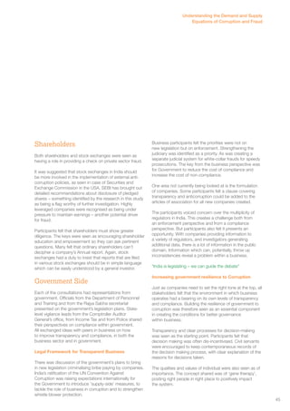 Understanding the Demand and Supply 
Equations of Corruption and Fraud 
Shareholders 
Both shareholders and stock exchanges were seen as 
having a role in providing a check on private sector fraud. 
It was suggested that stock exchanges in India should 
be more involved in the implementation of external anti-corruption 
policies, as seen in case of Securities and 
Exchange Commission in the USA. SEBI has brought out 
detailed recommendations about disclosure of pledged 
shares – something identified by the research in this study 
as being a flag worthy of further investigation. Highly 
leveraged companies were recognised as being under 
pressure to maintain earnings – another potential driver 
for fraud. 
Participants felt that shareholders must show greater 
diligence. The keys were seen as encouraging shareholder 
education and empowerment so they can ask pertinent 
questions. Many felt that ordinary shareholders can’t 
decipher a company’s Annual report. Again, stock 
exchanges had a duty to insist that reports that are filed 
in various stock exchanges should be in simple language 
which can be easily understood by a general investor. 
Government Side 
Each of the consultations had representations from 
government. Officials from the Department of Personnel 
and Training and from the Rajya Sabha secretariat 
presented on the government’s legislation plans. State-level 
vigilance leads from the Comptroller Auditor 
General’s office, from Income Tax and from Police shared 
their perspectives on compliance within government. 
All exchanged ideas with peers in business on how 
to improve transparency and compliance, in both the 
business sector and in government. 
Legal Framework for Transparent Business 
There was discussion of the government’s plans to bring 
in new legislation criminalising bribe paying by companies. 
India’s ratification of the UN Convention Against 
Corruption was raising expectations internationally for 
the Government to introduce ‘supply-side’ measures, to 
tackle the role of business in corruption and to strengthen 
whistle blower protection. 
Business participants felt the priorities were not on 
new legislation but on enforcement. Strengthening the 
judiciary was identified as a priority. As was creating a 
separate judicial system for white-collar frauds for speedy 
prosecutions. The key from the business perspective was 
for Government to reduce the cost of compliance and 
increase the cost of non-compliance. 
One area not currently being looked at is the formulation 
of companies. Some participants felt a clause covering 
transparency and anticorruption could be added to the 
articles of association for all new companies created. 
The participants voiced concern over the multiplicity of 
regulators in India. This creates a challenge both from 
an enforcement perspective and from a compliance 
perspective. But participants also felt it presents an 
opportunity. With companies providing information to 
a variety of regulators, and investigators generating 
additional data, there is a lot of information in the public 
domain. Information which can, potentially, throw up 
inconsistencies reveal a problem within a business. 
“India is legislating – we can guide the debate” 
Increasing government resilience to Corruption 
Just as companies need to set the right tone at the top, all 
stakeholders felt that the environment in which business 
operates had a bearing on its own levels of transparency 
and compliance. Building the resilience of government to 
corruption was therefore seen as an essential component 
in creating the conditions for better governance 
within business. 
Transparency and clear processes for decision-making 
was seen as the starting point. Participants felt that 
decision making was often dis-incentivised. Civil servants 
were encouraged to keep contemporaneous records of 
the decision making process, with clear explanation of the 
reasons for decisions taken. 
The qualities and values of individual were also seen as of 
importance. The concept shared was of ‘gene therapy’, 
posting right people in right place to positively impact 
the system. 
45 
 