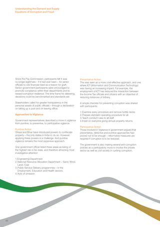Understanding the Demand and Supply 
Equations of Corruption and Fraud 
Since the Pay Commission, participants felt it was 
no longer legitimate – if it had ever been – for senior 
officials to cite financial need as a reason for graft. 
Senior government participants were encouraged to 
promote compliance within their departments and to 
reward corruption resilience. The time frame for delivering 
decisions could be benchmarked and standards set. 
Stakeholders called for greater transparency in the 
personal assets of public officials – through a declaration 
on taking up a post and on leaving office. 
Approaches to Vigilance 
Government representatives described a move in vigilance 
from punitive, to preventive, to participative vigilance. 
Punitive Action 
Orissa and Bihar have introduced powers to confiscate 
property – the only states in India to do so. However, 
applying these powers is a challenge. And punitive 
vigilance remains the most expensive approach. 
One government officer listed these areas as being of 
the highest risk in his state, and therefore attracting most 
investigative attention: 
1.Engineering Department 
2. National Resource Allocation Department – Sand, Wind, 
Land, Coal 
3. Public Service Delivery programmes – in the 
Employment, Education and Health sectors 
4. Acts of omission 
Preventative Action 
This was seen as a more cost-effective approach, and one 
where ICT (Information and Communication Technology) 
was having an increasing impact. For example, the 
employment of ICT has reduced the interaction between 
the Income Tax officials and citizens with an objective of 
reducing instances of bribery. 
A simple checklist for preventing corruption was shared 
with participants: 
1. Examine every procedure and remove bottle necks 
2. Prepare standard operating procedure for all 
3. Teach conduct rules to all staff 
4. Insist on everyone giving annual property returns 
Participative Action 
Those involved in Vigilance in government argued that 
preventative, detective and punitive approaches had 
proved not to be enough – reformative measures are 
required if corruption is to be reduced. 
The government is also making several anti-corruption 
policies as a participatory move to involve the private 
sector as well as civil society in curbing corruption. 
46 
 