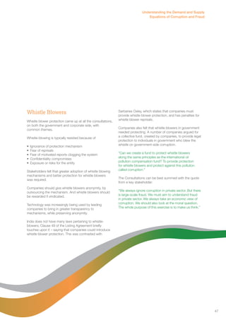Whistle Blowers 
Whistle blower protection came up at all the consultations, 
on both the government and corporate side, with 
common themes. 
Whistle-blowing is typically resisted because of 
• Ignorance of protection mechanism 
• Fear of reprisals 
• Fear of motivated reports clogging the system 
• Confidentiality compromises 
• Exposure or risks for the entity 
Stakeholders felt that greater adoption of whistle blowing 
mechanisms and better protection for whistle blowers 
was required. 
Companies should give whistle blowers anonymity, by 
outsourcing the mechanism. And whistle blowers should 
be rewarded if vindicated. 
Technology was increasingly being used by leading 
companies to bring in greater transparency to 
mechanisms, while preserving anonymity. 
India does not have many laws pertaining to whistle-blowers; 
Clause 49 of the Listing Agreement briefly 
touches upon it – saying that companies could introduce 
whistle blower protection. This was contrasted with 
Understanding the Demand and Supply 
Equations of Corruption and Fraud 
Sarbanes Oxley, which states that companies must 
provide whistle blower protection, and has penalties for 
whistle blower reprisals. 
Companies also felt that whistle blowers in government 
needed protecting. A number of companies argued for 
a collective fund, created by companies, to provide legal 
protection to individuals in government who blew the 
whistle on government-side corruption. 
“Can we create a fund to protect whistle blowers 
along the same principles as the international oil 
pollution compensation fund? To provide protection 
for whistle blowers and protect against this pollution 
called corruption.” 
The Consultations can be best summed with the quote 
from a key stakeholder: 
“We always ignore corruption in private sector. But there 
is large-scale fraud. We must aim to understand fraud 
in private sector. We always take an economic view of 
corruption. We should also look at the moral question. 
The whole purpose of this exercise is to make us think.” 
47 
 