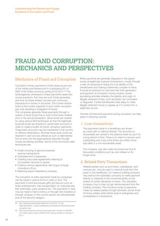Fraud and Corruption: 
Mechanics and Perspectives 
Mechanics of Fraud and Corruption 
Corruption money payments or bribe taxes as per one 
of the media post tantamount to a whopping 6% of 
GDP of the Indian economy during 2010-2011.65 The 
extravaganzas witnessed in these payments raises two 
crucial questions, first how are such funds generated 
and how do these entities conceal such enormous 
transactions in books of accounts. The current section 
looks at the modus operandi of such bribe/ corruption 
pay-outs resulting in instigation of frauds. 
The companies generate these payments through a 
system of slush funds that is most of the times created 
prior to the actual transaction. Slush funds are created 
by using various illicit techniques so that the legitimate 
business funds are diverted to secret bank accounts in 
order to create a buffer for future corruption payments. 
These bank accounts may be maintained in the country 
or offshore destinations. At times these slush funds are 
retained in cash and are utilized as such or alternatively 
find an entry into the legal banking channels through 
money laundering activities. Some of the commonly used 
techniques are: 
• Under invoicing of genuine business 
revenue transactions. 
• Overstatement of expenses. 
• Creating inaccurate agreements referring to 
non-existent services or goods. 
• Fictitious service agreements with bogus or forge 
consultancy firms. 
• Retaining export realizations overseas. 
The corruption or bribe payments made by companies 
can be made in various forms in cash or kind. The 
payments in kind encompass gifts and favours such as 
lavish entertainment, free transportation on corporate jets, 
free hotel stays, paid vacations etc. The payments in cash 
may be made in hard currency or through wire transfers or 
through cheques. In the current section we will essentially 
look at the second category. 
64 http://articles.timesofindia.indiatimes.com/2010-12-09/ 
india/28238249_1_bribe-transparency-international-international-anti-corruption- 
day 
65 http://www.firstpost.com/economy/real-scam-we-pay-rs-400000- 
cr-in-bribe-taxes-a-year-434656.html/2 last accessed on January 4, 
2013 
Bribe payments are generally disguised in the payers’ 
books as legitimate business transactions, mostly through 
a web of transactions hiding the true identity of the 
beneficiaries and making it extremely complex to trace. 
It would be pertinent to note here that both generation 
and payment of corruption money involves money 
laundering activities whereby the identity and origin of 
illegally obtained money, such as bribes, are concealed 
or disguised. Further beneficiaries take steps to make 
illegally obtained money to appear as if it comes from a 
legitimate source. 
Transfer of funds and payments during corruption can take 
place in following manner: 
1. Loan transactions 
The payments made to a beneficiary are shown 
as a loan with or without interest. The amounts so 
recoverable are carried in the balance sheet as such for 
a long period of time. There is no intent to recover such 
outstanding and most of the times are written off as 
bad debt or a non-recoverable asset. 
The company may also make an actual loan but at 
favourable conditions such as zero interest or for 
longer tenor. 
2. Related Party Transactions 
Related parties such as promoters, subsidiaries, joint 
ventures etc. may be used to channel funds from the 
payer to the beneficiary. For instance holding company 
may instruct the subsidiary company to make payment 
directly or indirectly to the concerned entity on the 
pretext of certain deceptive invoices. The subsidiary 
company may or may not get reimbursement from the 
holding company. This circuitous route of payments 
made via related parties through domestic and at times 
off shore entities adds further level of ambiguities and 
complexities to transactions. 
Understanding the Demand and Supply 
Equations of Corruption and Fraud 
48 
 