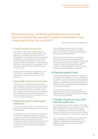 Understanding the Demand and Supply 
Equations of Corruption and Fraud 
“One person in four worldwide paid bribes and 54 per cent 
Indians said that they greased the palms of authorities to get 
things done during the year 2010.” 
3. Capital market transactions 
The company may transfer a hidden interest in a 
joint venture or other profit making enterprise to the 
beneficiary or its associate at nominal value or no 
consideration. The companies may issue sweat equity 
virtually with no services rendered in lieu of the illicit 
favours received conferring share in profits to the 
beneficiary. At times convertible / non-convertible debt 
securities or instead equities out of promoters’ quota 
are issued at much favourable conditions than the 
common investor. 
In these cases the beneficiary, in supplement to one 
time receipt of money obtains dividend or share 
in profits for a long period of time in return of the 
illicit favours. 
4. Especially structured transactions 
The companies may float special purpose vehicle 
shell companies to facilitate such payments through a 
web of clandestine transactions inhibiting the identity 
of the beneficiary and ensuring anonymous money 
trail. These corporate entities are mostly unnecessarily 
and unjustifiably complex multi-tiered entities with 
ownership spread across other corporates with in the 
country or offshore destinations. 
5. Payments made through agents/ 
distributors 
In this case payment is made to an intermediary such 
that there is no direct trace leading from the company 
to bribed official. 
An intermediary may be a relative, business associate 
or close friend; alternatively a business consultant 
who does not provide any identifiable or economically 
justifiable services; alternatively may provide a 
combination of both legitimate and illegitimate services. 
An intermediary may be appointed by a subsidiary 
company or subsidiary company may itself become 
an intermediary. 
Transparency International, Report 2010.64 
The intermediary operates under the complete 
control of beneficiary and payment is transferred 
either on a standalone or through layers (cascade) of 
intermediaries to actual beneficiary. 
Further to justify the payment to an intermediary 
fictitious book entries such as false invoices for 
purported goods or services received are created. Fake 
documentation with deceptive contracts, ingenuine 
invoices containing non descriptive terms and 
conditions or vague language is the common feature 
across all types of intermediaries’ agreements. 
6. Payments made to trusts 
The corruption money may transfer from the payer to 
a trust which has beneficiary or one of its associate as 
the trustee. In most of the cases trust has no legitimate 
business or social cause but is especially operated for 
receipt and diversion of graft money. These trusts have 
benami ownership with real ownership interest difficult 
to ascertain and establish. 
At times these trusts are formed as non-profit 
organizations with charity or social cause as primary 
objectives but are mostly used as vehicles for ill-gotten 
money and money laundering. 
7. Transfer of assets at values other 
than fair market value 
The company may transfer its movable or immovable 
assets to the beneficiary at values other than fair market 
value. Alternatively the company may buy assets 
from the beneficiary or its associates at exorbitant 
prices much higher than their economic value, thereby 
transferring consideration much higher than warranted. 
Thus to conclude the corruption money is transferred 
using sophisticated and complicated network of 
individuals or entities with transactions meticulously 
planned and executed such that the intricacies 
impede detection. 
49 
 