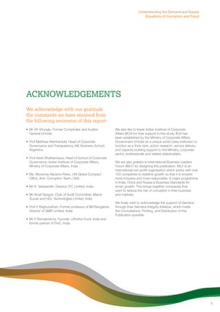 Acknowledgements 
We acknowledge with our gratitude 
the comments we have received from 
the following reviewers of this report: 
• Mr VK Shunglu, Former Comptroller and Auditor 
General of India 
• Prof Matthias Kleinhempel, Head of Corporate 
Governance and Transparency, IAE Business School, 
Argentina 
• Prof Asish Bhattacharya, Head of School of Corporate 
Governance, Indian Institute of Corporate Affairs, 
Ministry of Corporate Affairs, India 
• Ms. Moramay Navarro-Perez, UN Global Compact 
Office, Anti- Corruption Team, USA 
• Mr K. Vaidyanath, Director, ITC Limited, India 
• Mr Amal Ganguli, Chair of Audit Committee, Maruti 
Suzuki and HCL Technologies Limited, India 
• Prof V Raghunathan, Former professor of IIM Bangalore, 
Director of GMR Limited, India 
• Mr P Ramakrishna, Founder, Uthistha Fund, India and 
former partner of PwC, India 
Understanding the Demand and Supply 
Equations of Corruption and Fraud 
We also like to thank Indian Institute of Corporate 
Affairs (IICA) for their support in this study. IICA has 
been established by the Ministry of Corporate Affairs, 
Government of India as a unique world class institution to 
function as a think tank, action research, service delivery 
and capacity building support to the Ministry, corporate 
sector, professionals and related stakeholders. 
We are also grateful to International Business Leaders 
Forum (IBLF) for designing this publication. IBLF is an 
international non profit organisation which works with over 
150 companies to redefine growth so that it is smarter, 
more inclusive and more responsible. A major programme 
in India, China and Russia is Business Standards for 
smart growth. This brings together companies that 
want to reduce the risk of corruption in their business 
and markets. 
We finally wish to acknowledge the support of Siemens 
through their Siemens Integrity Initiative, which made 
the Consultations, Printing, and Distribution of this 
Publication possible. 
5 
 