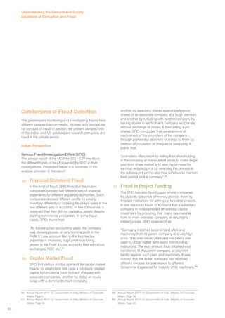 Gatekeepers of Fraud Detection 
The gatekeepers monitoring and investigating frauds have 
different perspectives on means, motives and procedures 
for conduct of fraud. In section, we present perspectives 
of the Indian and US gatekeepers towards corruption and 
fraud in the private sector. 
Indian Perspective 
Serious Fraud Investigation Office (SFIO) 
The annual report of the MCA for 2011-1266 mentions 
the different types of fraud observed by SFIO in their 
investigations. Presented below is a summary of the 
analysis provided in the report: 
(a) Financial Statement Fraud 
In this kind of fraud, SFIO finds that fraudulent 
companies prepare two different sets of financial 
statements for different regulatory authorities. Such 
companies showed different profits by valuing 
inventory differently or booking fraudulent sales in the 
two different sets of accounts. In few companies, it 
observed that they did not capitalize assets despite 
starting commercial production. In some fraud 
cases, SFIO, found that: 
“By following two accounting years, the company 
was showing losses or very nominal profit in the 
Profit & Loss account filed to the Income tax 
department. However, huge profit was being 
shown in the Profit & Loss accounts filed with stock 
exchanges, ROC etc”.67 
(b) Capital Market Fraud 
SFIO find various modus operandi for capital market 
frauds, for example in one case a company created 
capital by circulating back-to-back cheques with 
associate companies, another by doing an equity 
swap with a dummy/dormant company, 
66 Annual Report 2011-12, Government of India, Ministry of Corporate 
Affairs. Page 5 
67 Annual Report 2011-12, Government of India, Ministry of Corporate 
Affairs. Page 35 
another by swapping shares against preference 
shares of an associate company at a huge premium 
and another by colluding with another company by 
issuing shares in each other’s company reciprocally 
without exchange of money & then selling such 
shares. SFIO concludes that general trend of 
involvement of the promoters of the company 
through preferential allotment of shares to them by 
method of circulation of cheques or swapping. It 
points that: 
“promoters often resort to selling their shareholding 
in the company at manipulated prices to make illegal 
gain from share market and later, repurchase the 
same at reduced price by reversing the process in 
the subsequent period and thus continue to maintain 
their control on the company”.68 
(c) Fraud in Project Funding 
The SFIO has also found cases where companies 
fraudulently siphoned off money given to them by 
financial institutions for setting up Industrial projects. 
In one stance of fraud, SFIO found that a subsidiary 
company in India siphoned off working capital 
investment by procuring their major raw material 
from its main overseas company at very highly 
inflated prices. SFIO observed that: 
“Company imported second hand plant and 
machinery from its parent company at a very high 
price. This over-valued plant and machinery was 
used to obtain higher term loans from funding 
institutions. The loan amount thus obtained was 
transferred to the parent company as payment 
liability against such plant and machinery. It was 
noticed that the Indian company had received 
different invoices for submission to different 
Government agencies for majority of its machinery.”69 
68 Annual Report 2011-12, Government of India, Ministry of Corporate 
Affairs. Page 36 
69 Annual Report 2011-12, Government of India, Ministry of Corporate 
Affairs. Page 35 
Understanding the Demand and Supply 
Equations of Corruption and Fraud 
50 
 