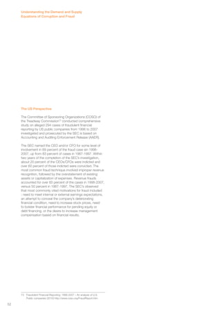 Understanding the Demand and Supply 
Equations of Corruption and Fraud 
The US Perspective 
The Committee of Sponsoring Organizations (COSO) of 
the Treadway Commission73 conducted comprehensive 
study on alleged 294 cases of fraudulent financial 
reporting by US public companies from 1998 to 2007 
investigated and prosecuted by the SEC is based on 
Accounting and Auditing Enforcement Release (AAER). 
The SEC named the CEO and/or CFO for some level of 
involvement in 89 percent of the fraud case sin 1998- 
2007, up from 83 percent of cases in 1987-1997. Within 
two years of the completion of the SEC’s investigation, 
about 20 percent of the CEOs/CFOs were indicted and 
over 60 percent of those indicted were convicted. The 
most common fraud technique involved improper revenue 
recognition, followed by the overstatement of existing 
assets or capitalization of expenses. Revenue frauds 
accounted for over 60 percent of the cases in 1998-2007, 
versus 50 percent in 1987-1997. The SEC’s observed 
that most commonly cited motivations for fraud included 
: need to meet internal or external earnings expectations, 
an attempt to conceal the company’s deteriorating 
financial condition, need to increase stock prices, need 
to bolster financial performance for pending equity or 
debt financing, or the desire to increase management 
compensation based on financial results. 
73 Fraudulent Financial Reporting: 1998-2007 – An analysis of U.S. 
Public companies (2010) http://www.coso.org/FraudReport.htm 
52 
 