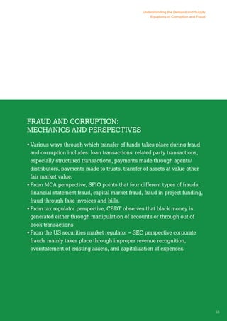 Fraud and Corruption: 
Mechanics and Perspectives 
Understanding the Demand and Supply 
Equations of Corruption and Fraud 
• Various ways through which transfer of funds takes place during fraud 
and corruption includes: loan transactions, related party transactions, 
especially structured transactions, payments made through agents/ 
distributors, payments made to trusts, transfer of assets at value other 
fair market value. 
• From MCA perspective, SF IO points that four different types of frauds: 
financial statement fraud, capital market fraud, fraud in project funding, 
fraud through fake invoices and bills. 
• From tax regulator perspective, CBDT observes that black money is 
generated either through manipulation of accounts or through out of 
book transactions. 
• From the US securities market regulator – SEC perspective corporate 
frauds mainly takes place through improper revenue recognition, 
overstatement of existing assets, and capitalization of expenses. 
53 
 
