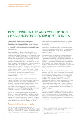 Detecting Fraud and Corruption: 
Challenges for Oversight in India 
The economic liberalization started in 1991 
dismantled of an elaborate system of inspectors who 
gatekeepers of ‘license-permit raj’. In fact the terror 
of such inspectors and the lower bureaucracy was 
so large that it was also sometimes referred to as the 
‘inspector raj’. 
Since early 2000, the Government of India introduced 
computerisation in the various services offered to the 
citizens bring in greater efficiency and transparency. These 
e-governance initiatives have not only made government 
services more accessible, but also ensure their efficiency, 
transparency and affordability. Further, by reducing the 
discretion of lower bureaucracy, it also impacted the day 
to day corruption otherwise prevalent in such transactions. 
However, this does not mean that corruption has 
disappeared from India. The decrease in ‘petty’ corruption 
has been more than compensated by the rise in ‘grand’ 
corruption as the recent scandals have shown. It is true 
that liberalization has provided even larger opportunities 
to corporations who are more than willing to use 
both fair and unfair methods of winning favour with 
the government. 
A major role in this exposure has been played by the 
Right to Information Act (RTI) of 2005, which empowered 
citizens to query the Government on anything with 
exception on matters related to national security. Initial 
attempts to utilize its provisions have had a mixed 
response from authorities but as the citizens have 
understood the power of this tool, it is bringing out more 
instances of corruption into the public domain. 
Besides the act, the constructive role being played by 
some of the watchdogs like the office of the Comptroller 
and Auditor General of India (CAG) as well as the higher 
judiciary have also ensured that the problem of corruption 
will not be swept beneath the carpet but would need to be 
firmly dealt with. The challenges however still remain. 
Corporate Regulators in India 
In India, there are multiple regulators such as the 
Securities and Exchange Board of India, the Reserve Bank 
of India and the Institute of Chartered Accountants of India 
that are responsible for enforcement of corporate laws. 
These regulators have been bestowed with the powers 
to, investigate, issue of a summons, prosecute and 
levy penalties. 
In the case of SEBI, the body that regulates the capital 
markets, data related to the duration of investigations and 
prosecution of corporate frauds throws up some very 
interesting insights. 
Corporate conduct is overseen by multiple gatekeepers 
who act on different aspects of business transactions. 
Gatekeepers operate in an interdependent rather than an 
independent manner and it is important to have a certain 
degree of collective responsibility among all gatekeepers 
to harness their total capacity to deter wrongdoing. A 
regime of fault based liability coupled with joint and several 
liabilities would be optimal for advancing the cause of 
optimal deterrence.74 
The current system involves half a dozen apex regulatory 
agencies, apart from several ministries in the government 
that retain direct regulatory powers. This structure leads 
to major regulatory overlaps and gaps. Some examples 
of regulatory overlap include, overlap between SEBI 
and MCA in the regulation of the issuer companies; 
overlap between SEBI and RBI in the regulation of foreign 
institutional investors as well as in exchange traded 
currency and interest rate products; overlap between RBI 
and state governments in the regulation of cooperative 
banks. This sometimes leads to regulatory arbitrage and 
regulatory capture. 
Further, one of the Planning Commission Report75 point 
that regulators suffer from conflicts of interest, such as, a 
desire to protect certain kinds of institutions and certain 
forms of ownership. They confront immense heterogeneity 
in the entities they regulate, as well as in the investors and 
customers whom they protect. 
74 Multiple Gatekeepers, Andrew F Tuch, discussion paper no. 33, 
3/20120, Harvard Law School, Cambridge, MA 
75 A growth friendly regulatory framework, available at: http:// 
planningcommission.nic.in/reports/genrep/rep_fr/ch6_fr.pdf, last 
accessed on October 5, 2012 
Understanding the Demand and Supply 
Equations of Corruption and Fraud 
54 
 
