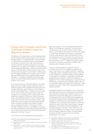 Coping with Corruption and Fraud: 
Challenges of Indian Legal and 
Regulatory System 
The efficacy of the legal system can be comprehended in 
terms of enforcement of the contracts. A 2012 report of 
the World Bank76 on “Doing Business” has ranked India 
at 182nd position worldwide in terms of enforceability 
of contracts, at bottom of the table. Laws included in 
sections of the IPC and those pertaining to anti-fraud 
measures are not specific and stringent. The report listed 
various procedural legal steps, which showed that it takes 
around 1,420 days from the date of filing a claim to the 
enforcement of a judgment. Out of these 1,420 days the 
trial and judgement take up the maximum time of 1,095 
days and enforcement of the judgement takes another 
305 days.77 This reflects weakness of the Indian legal 
system, and which large extent suffices the corruption 
problem in the country. 
In the country, there are substantial delays in the Indian 
legal system and a large number of pending cases. A 
research paper by PRS Legislative Research places the 
number of pending cases in India, as of July 2009, at 
53,000 with Supreme Court, 4 million with various High 
Courts, and 27 million with various lower courts. As 
compared to the pending cases in January 2000, this 
reflects an increase of 139 per cent with the Supreme 
Court, 46 percent with High Court and 32 percent with 
lower courts. Further, since the numbers of fresh cases 
added every year are larger than those being resolved, 
there is obviously a shortfall in the delivery of justice, 
and a consequent increase in the number of cases 
pending.78 Recently, the Union Law Minister, mentioned 
that approximately 9% of the cases have been pending for 
over 10 years and a further 24% of the cases have been 
pending for more than 5 years.79 
The conviction rate by investigating and prosecuting 
76/6 http://www.doingbusiness.org/data/exploreeconomies/ 
india#enforcing-contracts 
78 Corporate Governance in India. From Policies to Reality. By IICA, TARI 
& IIMC. Pg. 22 
79 Text of Speech – Union Law Minister on the programme to reduce 
pendency in courts (July 1, 2011), http://pib.nic.in/newsite/erelease. 
aspx?relid=72970 
Understanding the Demand and Supply 
Equations of Corruption and Fraud 
agencies is quite low. One of the Standing Committee 
Report of the Parliament noted that “conviction rate in 
criminal cases is as low as ten percent due to perjury. 
Perjury is committed by the witness on his/her own volition 
or under threat/ allurement/ inducement of third party”.80 
In all the cases reported under criminal breach of trust 
and cheating (i.e. economic crimes), the conviction rate 
is 31.2% and 27.5% respectively as per National Crime 
Records Bureau, in 201181. Inability of regulatory system 
to convict a corrupted person takes out bite to deal 
effectively with corruption and fraud. 
India has several regulators to deal with cases of 
corruption and fraud. The multiplicity of agencies and 
laws in India seems to be creating hurdles for regulators 
to effectively detect, investigate and prosecute corporate 
frauds. Multiplicity of regulators creates severe problems 
in inter-agency coordination. Coordination problems are 
aggravated by the variation in skills and experience of 
regulators.82 The multiple investigations on each fraud and 
involvement of a large number of people results in lack of 
accountability, delays and provides the ‘opportunity’ to the 
fraudsters to cover up their trails, manage witnesses and 
delay prosecution. 
Investigating agencies and regulators in the country face 
with severe resource crunch of experienced professionals. 
Given the heavy workload and diversity of cases it is not 
appropriate to expect the CBI to play a premier role in 
investigating fraud. In fact the SFIO was envisaged to be 
the premier corporate fraud investigating agency in India. 
However, it currently does not have powers to initiate an 
investigation into a corporate fraud except for some minor 
offences nor does it have other police powers, making it 
dependent on the CBI for criminal investigations.83 The 
proposed Company’s Act 2011, which has been in the 
works since 2009 post the Satyam scam, incorporates 
several stringent measures/changes, including greater 
powers to the SFIO, to plug some of the existing 
weaknesses in the system. 
80 Rajya Sabha standing committee report on home affairs on 
Amendment of Criminal Law (Amendment) Bill 2003. Pg 6. 
81 Figures at a glance 2011. http://ncrb.nic.in/ 
82 A growth friendly regulatory framework, available at http:// 
planningcommission.nic.in/reports/genrep/rep_fr/ch6_fr.pdf, last 
accessed on October 5, 2012 
83 http://articles.economictimes.indiatimes.com/2011-05-22/ 
news/29571284_1_sfio-investigation-satyam-fraud-case 
55 
 