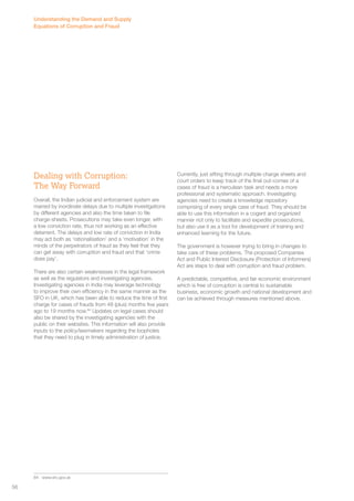 Dealing with Corruption: 
The Way Forward 
Overall, the Indian judicial and enforcement system are 
marred by inordinate delays due to multiple investigations 
by different agencies and also the time taken to file 
charge-sheets. Prosecutions may take even longer, with 
a low conviction rate, thus not working as an effective 
deterrent. The delays and low rate of conviction in India 
may act both as ‘rationalisation’ and a ‘motivation’ in the 
minds of the perpetrators of fraud as they feel that they 
can get away with corruption and fraud and that ‘crime 
does pay’. 
There are also certain weaknesses in the legal framework 
as well as the regulators and investigating agencies. 
Investigating agencies in India may leverage technology 
to improve their own efficiency in the same manner as the 
SFO in UK, which has been able to reduce the time of first 
charge for cases of frauds from 48 (plus) months five years 
ago to 19 months now.84 Updates on legal cases should 
also be shared by the investigating agencies with the 
public on their websites. This information will also provide 
inputs to the policy/lawmakers regarding the loopholes 
that they need to plug in timely administration of justice. 
84 www.sfo.gov.uk 
Currently, just sifting through multiple charge sheets and 
court orders to keep track of the final out-comes of a 
cases of fraud is a herculean task and needs a more 
professional and systematic approach. Investigating 
agencies need to create a knowledge repository 
comprising of every single case of fraud. They should be 
able to use this information in a cogent and organized 
manner not only to facilitate and expedite prosecutions, 
but also use it as a tool for development of training and 
enhanced learning for the future. 
The government is however trying to bring in changes to 
take care of these problems. The proposed Companies 
Act and Public Interest Disclosure (Protection of Informers) 
Act are steps to deal with corruption and fraud problem. 
A predictable, competitive, and fair economic environment 
which is free of corruption is central to sustainable 
business, economic growth and national development and 
can be achieved through measures mentioned above. 
Understanding the Demand and Supply 
Equations of Corruption and Fraud 
56 
 