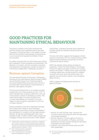 Good Practices for 
Maintaining Ethical Behaviour 
The previous chapters of this study mentioned that 
both the incidence and magnitude of fraud have been 
increasing in the past few years. In this chapter, we shall 
delve into the practices and processes of staying ethical 
so as to prevent and neutralize the ill effects of fraud 
and corruption. 
It is widely recognized that corruption takes place with the 
tacit cooperation of both businesses and government. The 
literature on corruption, and anti-corruption conventions 
and agreements unambiguously maintain the need for a 
multi-sectoral collaboration in addressing corruption.85 
Business against Corruption 
The International Chamber of Commerce, Transparency 
International, the United Nations Global Compact (UNGC) 
and the World Economic Forum Partnering Against 
Corruption Initiative (PACI) have jointly come out with a 
document titled “Clean Business is Good business: A 
Business Case Against Corruption.” 
The document estimates that on an average corruption 
increases the cost of doing business by up to 10%.86 It 
further estimates that corruptions adds 25% to the cost 
of procurement contracts in developing countries. This 
means that the effect of moving a business from 
a country with relatively low corruption to one with 
medium to high corruption is equivalent to a 20% tax 
on foreign business.87 
Private companies run the risk of reputational damage, 
fall in market value if listed on stock exchanges, 
blacklisting from government contracts and penalties if 
their participation in corruption and fraud gets exposed. 
Siemens, the German engineering giant, had to pay 
penalties of US$ 1.6 billion in 2008 to settle charges that 
it engaged in bribery around the world. Further, despite 
85 Towards better corporate governance, a handbook on developing 
anti-corruption programme, Hills Governance Centre, available at : 
http://www.rvrcvstarr.aim.edu/Library%20CV%20Starr/Center%20 
Publications/Towards%20Improved%20Corporate%20Governance. 
pdf last accessed on October 11, 2012 
86 https://members.weforum.org/pdf/paci/ 
BusinessCaseAgainstCorruption.pdf 
87 https://members.weforum.org/pdf/paci/ 
BusinessCaseAgainstCorruption.pdf 
paying bribes, uncertainty still exists about whether the 
company will get the intended business benefit and to 
what extent. 
The document further suggests that engaging in ethical 
practices could reduce the cost of doing business, attract 
highly principled employees and ethically concerned 
customers as well as vendors. 
UNGC has adopted certain guiding principles for 
businesses, of which the tenth principle is “Businesses 
should work against corruption in all its forms, including 
extortion and bribery”.88 UNGC further urges businesses 
to develop policies and concrete programs to address 
corruption and to join hands with governments, UN 
agencies and civil society to realise a more transparent 
global economy. 
UNGC suggests the following three elements to 
fighting corruption: 
1. Internal: As a first and basic step, introduce anti-corruption 
policies and programs within the organization 
and business operations; 
2. External: Report on the work against corruption in 
the annual Communication on Progress; and share 
experiences and best practices through the submission 
of examples and case stories; 
3. Collective: Join forces with industry peers and with 
other stakeholders. 
88 http://www.unglobalcompact.org/AboutTheGC/TheTenPrinciples/ 
principle10.html 
Internal 
External 
Collective 
Understanding the Demand and Supply 
Equations of Corruption and Fraud 
58 
 