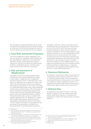 Top management should demonstrate both by words 
and action the acceptable behaviour thereby by setting 
an ethical environment with zero tolerance for fraud for 
others to follow such that fraud risks can be mitigated. 
4. Fraud Risk Assessment Programme 
Fraud risk management program depending on the 
size and nature of an organisation should include roles 
and responsibilities, commitment, fraud awareness, 
affirmation process, conflict disclosure, fraud risk 
assessment, reporting procedures and whistle blower 
protection, investigation process, corrective action, 
quality assurance and continuous monitoring.93 
5. Role and importance of 
Whistle blower 
The Public Company Accounting Oversight Board 
(PCAOB) has recommended establishing a whistle-blower 
hotline to mitigate the risk of management 
override of internal controls.94 Corporate fraud is more 
likely to be detected by an employee from within a firm, 
rather than external auditors, government regulators, 
self-regulatory organizations, or the media.95 According 
to a PricewaterhouseCoopers survey, while professional 
auditors were only able to detect 19% of the frauds on 
private corporations, whistle blowers exposed 43%. 
The executives surveyed estimated that the whistle 
blowers saved their shareholders billions of dollars.96 
PricewaterhouseCoopers’ survey is consistent with 
statistics released by the U.S. Department of Justice, 
demonstrating that employee whistle blowers are 
responsible for detecting the majority of civil frauds.97 
The 2012 Report to the Nation on Occupational Fraud 
and Abuse by the Association of Certified Fraud 
Examiners (ACFE) found whistle-blowing (tips) from 
93 COSO report 
94 Detect and prevent financial fraud available at http://www.mncpa. 
org/publications/footnote/2011-04/detect-and-prevent-financial-statement- 
fraud.aspx 
95 http://pogoblog.typepad.com/pogo/2010/04/who-discovers-more-corporate- 
fraud-whistleblowers-regulators-or-journalists.html 
96 Economic Crime, People Culture and Controls, Global Economic 
Crime Survey available at http://www.whistleblowers.org/storage/ 
whistleblowers/documents/pwc_survey.pdf 
97 http://www.whistleblowers.org/index.php?option=com_ 
content&task=view&id=102&Itemid=136 
employees, customers, vendors, and other sources 
remained the most common detection method (43.2% 
up from 40.2% in2010). ACFE also recommended, 
providing individuals a means to report suspicious 
activity as a critical part of an anti-fraud program. Fraud 
reporting mechanisms, such as whistleblowing hotlines, 
should be set up to receive tips from both internal 
and external sources and should allow anonymity and 
confidentiality. Management should actively encourage 
employees to report suspicious activity, as well as 
enact and emphasize an anti-retaliation policy.98 In this 
regard some studies have also recommended providing 
financial incentives to whistle blowers, or adequate 
compensation and complete protection against losing 
their jobs or other related harassments.99 
6. Deterrence Mechanism 
As a deterrent, organizational policies should reflect the 
consequences and processes for those who commit 
or condone fraudulent activity. These consequences 
may include termination of employment or of a contract 
and reporting to legal and regulatory authorities. The 
organization should articulate its right to institute civil or 
criminal action against anyone who commits fraud.100 
7. Detection Plan 
An organization may determine that it is more cost-effective 
to design its controls to detect rather than 
prevent certain fraud schemes. It is important that 
organisations consider both fraud prevention and fraud 
detection.101 
98 http://www.acfe.com/uploadedFiles/ACFE_Website/Content/ 
rttn/2012-report-to-nations.pdf 
99 http://www.macroresilience.com/2010/03/17/employee-whistle-blowers- 
as-an-effective-mechanism-to-uncover-fraud/ 
100 COSO report 
101 COSO report 
Understanding the Demand and Supply 
Equations of Corruption and Fraud 
60 
 