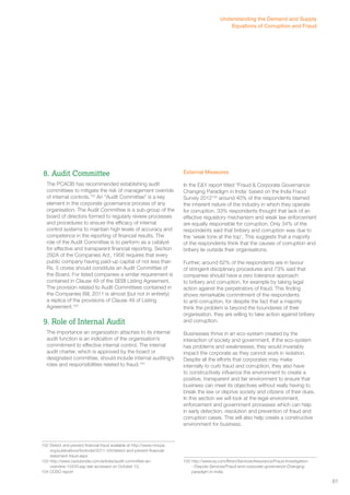 8. Audit Committee 
The PCAOB has recommended establishing audit 
committees to mitigate the risk of management override 
of internal controls.102 An “Audit Committee” is a key 
element in the corporate governance process of any 
organisation. The Audit Committee is a sub-group of the 
board of directors formed to regularly review processes 
and procedures to ensure the efficacy of internal 
control systems to maintain high levels of accuracy and 
competence in the reporting of financial results. The 
role of the Audit Committee is to perform as a catalyst 
for effective and transparent financial reporting. Section 
292A of the Companies Act, 1956 requires that every 
public company having paid-up capital of not less than 
Rs. 5 crores should constitute an Audit Committee of 
the Board. For listed companies a similar requirement is 
contained in Clause 49 of the SEBI Listing Agreement. 
The provision related to Audit Committees contained in 
the Companies Bill, 2011 is almost (but not in entirety) 
a replica of the provisions of Clause 49 of Listing 
Agreement.103 
9. Role of Internal Audit 
The importance an organization attaches to its internal 
audit function is an indication of the organisation’s 
commitment to effective internal control. The internal 
audit charter, which is approved by the board or 
designated committee, should include internal auditing’s 
roles and responsibilities related to fraud.104 
102 Detect and prevent financial fraud available at http://www.mncpa. 
org/publications/footnote/2011-04/detect-and-prevent-financial-statement- 
fraud.aspx 
103 http://www.caclubindia.com/articles/audit-committee-an-overview- 
12433.asp last accessed on October 12, 
104 COSO report 
Understanding the Demand and Supply 
External Measures 
In the E&Y report titled “Fraud & Corporate Governance: 
Changing Paradigm in India’ based on the India Fraud 
Survey 2012105 around 40% of the respondents blamed 
the inherent nature of the industry in which they operate 
for corruption. 33% respondents thought that lack of an 
effective regulatory mechanism and weak law enforcement 
are equally responsible for corruption. Only 34% of the 
respondents said that bribery and corruption was due to 
the ‘weak tone at the top’. This suggests that a majority 
of the respondents think that the causes of corruption and 
bribery lie outside their organisations. 
Further, around 62% of the respondents are in favour 
of stringent disciplinary procedures and 73% said that 
companies should have a zero tolerance approach 
to bribery and corruption, for example by taking legal 
action against the perpetrators of fraud. This finding 
shows remarkable commitment of the respondents 
to anti-corruption, for despite the fact that a majority 
think the problem is beyond the boundaries of their 
organisation, they are willing to take action against bribery 
and corruption. 
Businesses thrive in an eco-system created by the 
interaction of society and government. If the eco-system 
has problems and weaknesses, they would invariably 
impact the corporate as they cannot work in isolation. 
Despite all the efforts that corporates may make 
internally to curb fraud and corruption, they also have 
to constructively influence the environment to create a 
positive, transparent and fair environment to ensure that 
business can meet its objectives without really having to 
break the law or deprive society and citizens of their dues. 
In this section we will look at the legal environment, 
enforcement and government processes which can help 
in early detection, resolution and prevention of fraud and 
corruption cases. This will also help create a constructive 
environment for business. 
105 http://www.ey.com/IN/en/Services/Assurance/Fraud-Investigation- 
--Dispute-Services/Fraud-and-corporate-governance-Changing-paradigm- 
in-India 
Equations of Corruption and Fraud 
61 
 