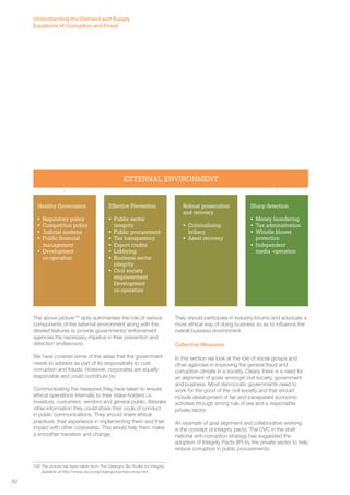 EXTERNAL ENVIRONMENT 
The above picture106 aptly summarises the role of various 
components of the external environment along with the 
desired features to provide governments/ enforcement 
agencies the necessary impetus in their prevention and 
detection endeavours. 
We have covered some of the areas that the government 
needs to address as part of its responsibility to curb 
corruption and frauds. However, corporates are equally 
responsible and could contribute by: 
Communicating the measures they have taken to ensure 
ethical operations internally to their stake-holders i.e. 
investors, customers, vendors and general public. Besides 
other information they could share their code of conduct 
in public communications. They should share ethical 
practices, their experience in implementing them and their 
impact with other corporates. This would help them make 
a smoother transition and change. 
106 The picture has been taken from The Cleangov Biz Toolkit for integrity, 
available at http://www.oecd.org/cleangovbiz/resources.htm 
They should participate in industry forums and advocate a 
more ethical way of doing business so as to influence the 
overall business environment. 
Collective Measures 
In this section we look at the role of social groups and 
other agencies in improving the general fraud and 
corruption climate in a society. Clearly there is a need for 
an alignment of goals amongst civil society, government 
and business. Most democratic governments need to 
work for the good of the civil society and that should 
include development of fair and transparent economic 
activities through strong rule of law and a responsible 
private sector. 
An example of goal alignment and collaborative working 
is the concept of integrity pacts. The CVC in the draft 
national anti-corruption strategy has suggested the 
adoption of Integrity Pacts (IP) by the private sector to help 
reduce corruption in public procurements. 
Healthy Governance 
• Regulatory policy 
• Competition policy 
• Judicial systems 
• Public financial 
management 
• Development 
co-operation 
Effective Prevention 
• Public sector 
integrity 
• Public procurement 
• Tax transparency 
• Export credits 
• Lobbying 
• Business sector 
integrity 
• Civil society 
empowerment 
Development 
co-operation 
Robust prosecution 
and recovery 
• Criminalising 
bribery 
• Asset recovery 
Sharp detection 
• Money laundering 
• Tax administration 
• Whistle blower 
protection 
• Independent 
media -operation 
Understanding the Demand and Supply 
Equations of Corruption and Fraud 
62 
 