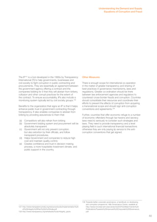 The IP107 is a tool developed in the 1990s by Transparency 
International (TI) to help governments, businesses and 
civil society to fight corruption in public contracting and 
procurements. They are essentially an agreement between 
the government agency offering a contract and the 
companies bidding for it that they will abstain from bribery, 
collusion and other corrupt practices for the extent of 
the contract. To ensure accountability, IPs also include a 
monitoring system typically led by civil society groups.108 
Benefits to the organization that signs an IP is that it helps 
enhance public trust in government contracting through 
transparency. It also enables companies to abstain from 
bribing by providing assurances to them that: 
(a) Competitors will also refrain from bribing 
(b) Government bidding system and procurement will be 
absolutely transparent 
(c) Government will not only prevent corruption 
but also extortion by their officials, and follow 
transparent procedures. 
(d) Helps Government and companies to reduce high 
cost and maintain quality control. 
(e) Creates confidence and trust in decision making 
process, a more hospitable investment climate, and 
public support in the country. 
107 http://www.transparencyindia.org/resource/books/Implementation%20 
of%20Integrity%20Pact%20in%20India.pdf 
108 http://www.transparency.org/whatwedo/tools/integrity_pacts 
Understanding the Demand and Supply 
Other Measures 
Equations of Corruption and Fraud 
There is enough scope for international co-operation 
in the matter of greater transparency and sharing of 
best practices in governance mechanisms, laws and 
regulations. Greater co-ordination should be there 
between law enforcement agencies and regulators to 
counteract cross-border frauds and corruption. Countries 
should consolidate their resources and coordinate their 
efforts to prevent the effects of corruption from acquiring 
a transnational scope and should sign anti-corruption 
conventions and agreements.109 
Further, countries that offer economic refuge to a number 
of economic offenders through tax havens and secrecy 
laws need to seriously re-consider such strategies and 
laws. They need to provide transparency and a level 
playing field in such international financial transactions 
otherwise they are only paying lip service to the anti-corruption 
conventions that get signed. 
109 Towards better corporate governance, a handbook on developing 
anti-corruption programme, Hills Governance Centre, available at 
http://www.rvrcvstarr.aim.edu/Library%20CV%20Starr/Center%20 
Publications/Towards%20Improved%20Corporate%20Governance. 
pdf 
63 
 