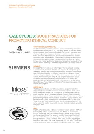 Understanding the Demand and Supply 
Equations of Corruption and Fraud 
Case Studies: Good Practices for 
promoting ethical conduct 
TATA CHEMICALS LIMITED (TCL): 
Tata Chemicals has formulated formal and informal systems of governance to 
ensure ethical business conduct. TCL has clearly defined the role of its leaders 
and employees in ethical conduct of business. The company has governance 
structure, organisation structure and resolution mechanism in place to cater 
to the grievances of the employees. The organisation structure has provided 
with ethical officer at every level of its functioning addressing gift and donation, 
whistle blowing and safety issues. TCL, also, works towards bringing about 
transparency in dealing with external agencies, training its employees for ethical 
working and the leadership is involved in regular review of its code of conduct. 
SIEMENS: 
Since 2007, Siemens is involved in framing compliance polices by creating 
a process plan of prevention, detection and response. As a long terms goal, 
Siemens is working towards eliminating the process weakness, simplifying the 
work process and teaching the culture of integrity to its employees. In case 
of misconduct, based on the severity of the cases, steps are taken; informal 
warning, formal warming and laying off. The compliance process is not just 
confined to Siemens employees but is also extended to its vendors and 
customers. Siemens has contributed USD 4.35 million to the United Nations 
Global Compact Project to promote Collective Action against corruption in key 
markets, including India. 
INFOSYS LTD: 
The Infosys code of conduct and the value training program enables the 
organization to ensure that its employees assimilate corporate and business 
values in their daily working. The Infosys Values Program was formulated to 
create awareness about the company values and engage the employees to 
implement these values, discuss and debate to improve the compliance policies, 
provide training and self–learning modules and create a cycle of feedback. The 
program equips the new hires with the understanding of the company values. 
The program also publishes anti-corruption literature, conducts surveys of the 
senior leadership, creates value portals and uses electronic media to spread the 
company’s ethics. 
GAIL: 
In 2003, GAIL introduced a web-based centralised system called the Bill Watch 
System (BWS) to keep track of the vendor bills. BWS is an application for 
tracking the flow and status of all the bills received by GAIL. A unique receipt 
number generated through the system is provided to vendors at the time of 
bill entry in BWS. The status of each bill can be checked by the vendor online 
through the receipt number. The use of online forms, workflow, reporting and 
other tools which were a part of the BWS enabled the GAIL team to streamline 
their bill settlement process and reduce it from 20 days to less than 7 days. 
64 
 
