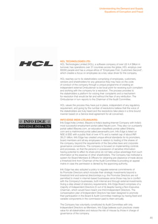 Understanding the Demand and Supply 
Equations of Corruption and Fraud 
HCL TECHNOLOGIES LTD: 
HCL Technologies Limited (HCL), a software company of over US 4,4 Billion in 
turnover, has operations over 31 countries across the globe. HCL employs over 
85000 people and has a unique ethos of “Employees First, Customers Second”, 
which creates a focus on employees as a key value driver for the company. 
HCL reaches out to its stakeholders comprising of employees, customers, 
vendors and shareholders for any grievance they may have on the code 
of conduct of the company through a unique programme of creating an 
independent external Ombudsman to be focal point for receiving such compliant 
and working with the company for a resolution. The process provides to 
the stakeholders a platform for voicing their complaints and a mechanism 
for resolution that would be fair and without the fear of any retribution. The 
Ombudsman in turn reports to the Chairman of the Audit Committee. 
HCL values the process they have put in place, independent of any regulatory 
requirement, and going by the number of resolutions believe that the voice of 
the stakeholders are truly heard and the resolutions take place in a time bound 
manner based on a Service level agreement for all concerned. 
INFO EDGE INDIA LTD.(NAUKRI): 
Info Edge India Limited, (Naukri) is India’s leading Internet Company with India’s 
most successful employment portal called Naukri.com. They also run a property 
portal called 99acres.com, an education classifieds portal called Shiksha. 
com and a matrimonial portal called jeevansathi.com. Info Edge is listed on 
NSE & BSE with a public float of over 47% and a market cap of about INR 
38.21 billion. Info Edge has created unique ethical standards for its promoters, 
board members and all key employees in relation to trading of the shares of 
the company, beyond the requirements of the Securities laws and corporate 
governance conventions. The company is focused on implementing controls 
and processes, so that the persons in possession of sensitive information 
having potential to affect its share price do not take undue advantage from such 
information at the expense of other shareholders. The Company has instituted a 
system for Board Members & Officers for obtaining pre-clearance of trade above 
a threshold limit from Chairman of the Audit Committee & providing an appeal 
matrix in case the permission is denied by the approving authority. 
Info Edge has also adopted a policy to regulate external commitments of 
its Promoter Directors which includes their strategic investments beyond a 
threshold limit and external directorships e.g. the Promoter Directors are not 
permitted to invest in internet-based businesses since those may be in conflict 
with the Company’s businesses, both internal and through external investments. 
Going a step ahead of statutory requirements, Info Edge Board comprises of a 
majority of Independent Directors (5 out of 9) despite having a Non-Executive 
Chairman, which would have meant one third Independent Directors. The 
compensation plan of Independent Directors has been designed to promote 
their participation in the Board & Audit Committee meetings by having fixed and 
variable components in the commission paid to them annually. 
The Company has voluntarily constituted its Audit Committee with only 
Independent Directors as Members. Info Edge believes such practices create 
value for all stakeholders and reduce the risk of misuse by those in charge of 
governance of the company. 
65 
 