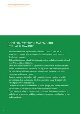Understanding the Demand and Supply 
Equations of Corruption and Fraud 
Good Practices for Maintaining 
Ethical Behaviour 
• Various international organizations like the ICC, UNGC, and PACI 
agree that corruption affects the cost of doing business, particularly in 
developing countries. 
• Different dimensions related to fighting corruption includes: internal, external, 
collective and other measures. 
• International measures work at organizational level which includes: internal 
control, code of conduct, and tone at the top, fraud risk assessment program, 
the role of whistle-blowers, deterrence mechanism, detection plan, audit 
committee, and internal control. 
• External measures for dealing with corruption include creation of healthy 
governance policy and system, effective prevention, sharp detection with 
robust prosecution and recovery. 
• Collective measures include the role of social groups, civil society and other 
organizations in improving fraud and corruption environment. 
• Other measures relate to international cooperation for greater transparency 
and sharing of resources and best practices in governance mechanism in laws 
and regulations. 
66 
 