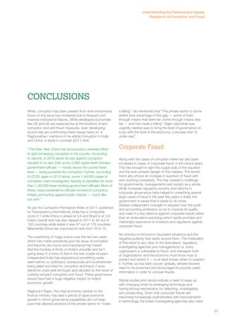 While, corruption has been present from time immemorial, 
focus on the issue has increased due to frequent and 
massive institutional failures. While developed economies 
like US and UK are expected be at the forefront of anti-corruption 
Fighting Corruption : Measures 
and anti-fraud measures, even developing 
economies are confronting these issues head on. V. 
Raghunathan, mentions in his article Corruption in India 
and China: A study in contrast (2011) that: 
“This New Year, China has announced a renewed effort 
to fight increasing corruption in the country. According 
to reports, in 2010 alone, its war against corruption 
resulted in no less than some 5,000 higher-level Chinese 
government officials — mostly above the county head 
level — being punished for corruption. Further, according 
to CCDI, again in 2010 alone, some 1,44,000 cases of 
corruption were investigated, leading to penalties for more 
than 1,46,000 lower-ranking government officials! Most of 
these cases pertained to officials involved in corruption, 
bribery and acting against public interest — much like 
our own.” 
As per the Corruption Perception Index of 2011, published 
by Transparency International, India has a composite 
score 3.1 while China is ahead at 3.6 and Brazil is at 3.8. 
India’s overall rank has also slipped in 2011 to 95 out of 
183 countries while earlier it was 87 out of 178 countries. 
Meanwhile China has improved its rank from 78 to 75. 
The unearthing of mega scams over the last two years 
which has made everybody give the issue of corruption 
and fraud its due focus and importance has meant 
that the monkey is firmly on India’s shoulder and isn’t 
going away in a hurry. In fact in the last couple of years 
independent India has experienced something rarely 
seen before i.e. politicians, bureaucrats and businessmen 
being jailed and tried for corruption and fraud. Future 
elections could well be fought and decided on the issue of 
curbing rampant corruption and fraud. These governance 
issues have had a huge negative impact on India’s 
economic growth. 
Raghuram Rajan, the chief economic adviser to the 
finance ministry, has said a period of rapid economic 
growth in which governance capabilities did not keep 
pace has allowed sections of the private sector to “make 
a killing”. He mentioned that “The private sector to some 
extent took advantage of this gap — some of them 
through means that were fair, some through means less 
fair — and has made a killing”. Rajan said what was 
urgently needed was to bring the level of governance on 
a par with the level of the economy, a process that “is 
under way”. 
Corporate Fraud 
Along with the cases of corruption there has also been 
increased in cases of corporate fraud, in the recent years. 
This has brought to light the supply side of the equation 
and the ever present danger of this malaise. The recent 
trend also shows an increase in quantum of fraud with 
ever evolving complexity. This has created a challenge 
for governments, managements and society as a whole. 
While increased regulatory scrutiny and reforms in 
corporate governance have helped in unearthing several 
large cases of fraud in the past few years in India, the 
government is aware that it needs to do more. 
Greater independent oversight is required over the audit 
and accounting profession so as to improve its quality 
and make it a key defence against corporate frauds rather 
than an ambivalent watchdog which hardly provides and 
meaningful assurance to investors and regulators against 
corporate fraud. 
No industry is immune to fraudulent situations and the 
negative publicity that swirls around them. The implication 
of this trend is very clear to the lawmakers, regulators, 
investigating agencies and managements i.e. every 
organization is vulnerable to fraud, and managers both 
of organizations and the economy must know how to 
predict and detect it — or at least known when to suspect 
it. Further, as has been proven globally, whistle-blowers 
need to be protected and encouraged to provide useful 
information in order to uncover frauds. 
Global studies and trends indicate a need to keep up 
with changing times by leveraging technology and 
having strong mechanisms for detecting, investigating 
and prosecuting. Given that corporate frauds are 
becoming increasingly sophisticated with improvements 
in technology, the Indian investigating agencies also need 
Conclusions 
Understanding the Demand and Supply 
Equations of Corruption and Fraud 
67 
 