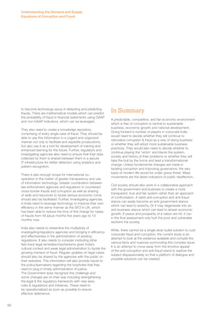to become technology savvy in detecting and predicting 
frauds. There are mathematical models which can predict 
the probability of fraud in financial statements using GAAP 
and non-GAAP indicators, which can be leveraged. 
They also need to create a knowledge repository 
comprising of every single case of fraud. They should be 
able to use this information in a cogent and organized 
manner not only to facilitate and expedite prosecutions, 
but also use it as a tool for development of training and 
enhanced learning for the future. Further, regulators and 
investigating agencies also need to ensure that their data 
collected by them is shared between them in a secure 
IT infrastructure for better detection using analytics and 
pattern-recognition. 
There is also enough scope for international co-operation 
in the matter of greater transparency and use 
of information technology. Greater coordination between 
law enforcement agencies and regulators to counteract 
cross-border frauds and corruption as well as sharing 
of skills and resources to tackle serious economic crime 
should also be facilitated. Further, Investigating agencies 
in India need to leverage technology to improve their own 
efficiency in the same manner as the SFO in UK, which 
has been able to reduce the time of first charge for cases 
of frauds from 48 (plus) months five years ago to 19 
months now. 
India also needs to streamline the multiplicity of 
investigating/regulatory agencies and bringing in efficiency 
and effectiveness in the administration of existing 
regulations. It also needs to consider instituting other 
fast-track legal remedies/mechanisms given India’s 
cultural context and weak legal administration to tackle the 
growing menace of fraud. Regular updates on legal cases 
should also be shared by the agencies with the public on 
their websites. This information will also provide inputs to 
the policy/lawmakers regarding the loopholes that they 
need to plug in timely administration of justice. 
The Government does recognize this challenge and 
some changes are on their way including strengthening 
the legal & the regulatory framework with new laws, 
rules & regulations and initiatives. These need to 
be operationalized as soon as possible to ensure 
effective deterrence. 
In Summary 
A predictable, competitive, and fair economic environment 
which is free of corruption is central to sustainable 
business, economic growth and national development. 
Going forward a number of players in corporate India 
would need to decide whether they will continue to 
rationalize corruption & fraud as a way of doing business 
or whether they will adopt more sustainable business 
practices. They would also need to decide whether to 
continue playing the ‘victim’ and blame the system, 
society and history of their problems or whether they will 
take the bull by the horns and lead a transformational 
change. Unless fundamental changes are made in 
tackling corruption and improving governance, the very 
basis of modern life would be under grave threat. Mass 
movements are the latest indicators of public disaffection. 
Civil society should also work in a collaborative approach 
with the government and business to create a more 
transparent, true and fair system rather than an approach 
of confrontation. A rabid anti-corruption and anti-fraud 
stance can easily become an anti-government stance 
which can lead to anarchy. Or it may degenerate into an 
anti-business stance which can lead to slower economic 
growth. If peace and prosperity of a nation are hit, it can 
in the final assessment only hurt the poor and vulnerable 
sections the society. 
While, there cannot be a single silver bullet solution to curb 
corporate fraud and corruption, the current study is an 
attempt to look at the evidence available and compile the 
various facts and nuances surrounding this complex issue. 
It is an attempt to move away from the emotive appeal 
of the anti-corruption and anti-fraud stand to explore the 
subject dispassionately so that a platform of dialogue and 
possible solutions can be created. 
Understanding the Demand and Supply 
Equations of Corruption and Fraud 
68 
 