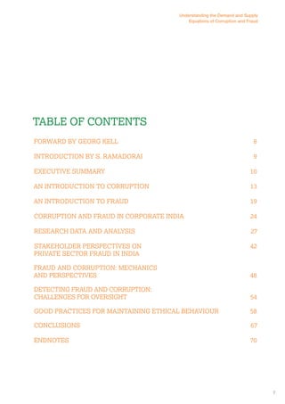 Table of Contents 
Forward By Georg Kell 8 
Introduction By S. Ramadorai 9 
Executive Summary 10 
An Introduction to Corruption 13 
An Introduction to Fraud 19 
Corruption and Fraud in Corporate India 24 
Research Data and Analysis 27 
Stakeholder Perspectives on 42 
Private Sector Fraud in India 
Fraud and Corruption: Mechanics 
and Perspectives 48 
Detecting Fraud and Corruption: 
Challenges for Oversight 54 
Good Practices for Maintaining Ethical Behaviour 58 
Conclusions 67 
Endnotes 70 
7 
Understanding the Demand and Supply 
Equations of Corruption and Fraud 
 
