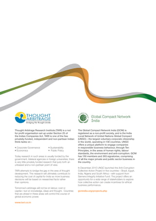 Thought Arbitrage Research Institute (TARI) is a not 
for profit organisation set up under Section 25 of 
the Indian Companies Act. TARI is one of the few 
privately-funded, independent and non-partisan Indian 
think-tanks on - 
• Corporate Governance • Sustainability 
• Economics • Public Policy 
Today research in such areas is usually funded by the 
government, bilateral agencies or foreign universities; there 
is very little privately funded research that puts forth an 
unbiased and a non-partisan point of view. 
TARI attempts to bridge the gap in the area of thought 
development. This research will ultimately contribute to 
reducing the cost of capital for India as more business 
decisions will be based on researched facts rather 
than opinions. 
Tomorrow’s arbitrage will not be on labour, cost or 
capital—but on knowledge, ideas and thought. Countries 
that are ahead in these areas will control the course of 
global economic power. 
www.tari.co.in 
The Global Compact Network India (GCNI) is 
registered as a non-profit society, and is the India 
Local Network of United Nations Global Compact 
(UNGC) - the largest voluntary corporate citizenship 
in the world, operating in 130 countries. UNGC 
offers a unique platform to engage companies 
in responsible business behaviour, through Ten 
Principles, in the areas of human rights, labour 
standards, the environment and anti-corruption. GCNI 
has 150 members and 303 signatories, comprising 
of all the major private and public sector business in 
the country. 
In December 2010 UNGC launched the Anti-Corruption 
Collective Action Project in five countries – Brazil, Egypt, 
India, Nigeria and South Africa – with support from 
Siemens Integrity Initiative Fund. The project offers an 
opportunity for a wide range of stakeholders to explore 
how collective action can create incentives for ethical 
business performance. 
gcnindia.org/projects.php 
