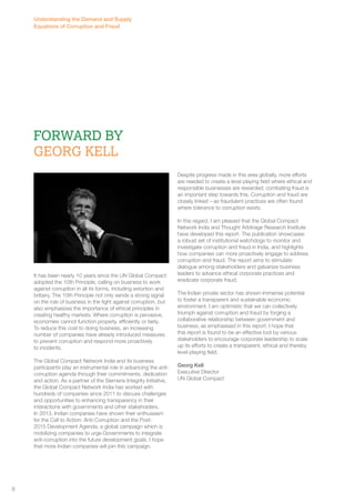 Forward By 
Georg Kell 
It has been nearly 10 years since the UN Global Compact 
adopted the 10th Principle, calling on business to work 
against corruption in all its forms, including extortion and 
bribery. The 10th Principle not only sends a strong signal 
on the role of business in the fight against corruption, but 
also emphasizes the importance of ethical principles in 
creating healthy markets. Where corruption is pervasive, 
economies cannot function properly, efficiently or fairly. 
To reduce this cost to doing business, an increasing 
number of companies have already introduced measures 
to prevent corruption and respond more proactively 
to incidents. 
The Global Compact Network India and its business 
participants play an instrumental role in advancing the anti-corruption 
agenda through their commitments, dedication 
and action. As a partner of the Siemens Integrity Initiative, 
the Global Compact Network India has worked with 
hundreds of companies since 2011 to discuss challenges 
and opportunities to enhancing transparency in their 
interactions with governments and other stakeholders. 
In 2013, Indian companies have shown their enthusiasm 
for the Call to Action: Anti-Corruption and the Post- 
2015 Development Agenda, a global campaign which is 
mobilizing companies to urge Governments to integrate 
anti-corruption into the future development goals. I hope 
that more Indian companies will join this campaign. 
Despite progress made in this area globally, more efforts 
are needed to create a level playing field where ethical and 
responsible businesses are rewarded; combating fraud is 
an important step towards this. Corruption and fraud are 
closely linked – as fraudulent practices are often found 
where tolerance to corruption exists. 
In this regard, I am pleased that the Global Compact 
Network India and Thought Arbitrage Research Institute 
have developed this report. The publication showcases 
a robust set of institutional watchdogs to monitor and 
investigate corruption and fraud in India, and highlights 
how companies can more proactively engage to address 
corruption and fraud. The report aims to stimulate 
dialogue among stakeholders and galvanize business 
leaders to advance ethical corporate practices and 
eradicate corporate fraud. 
The Indian private sector has shown immense potential 
to foster a transparent and sustainable economic 
environment. I am optimistic that we can collectively 
triumph against corruption and fraud by forging a 
collaborative relationship between government and 
business, as emphasised in this report. I hope that 
this report is found to be an effective tool by various 
stakeholders to encourage corporate leadership to scale 
up its efforts to create a transparent, ethical and thereby 
level-playing field. 
Georg Kell 
Executive Director 
UN Global Compact 
Understanding the Demand and Supply 
Equations of Corruption and Fraud 
8 
 