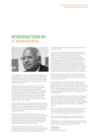 Introduction By 
S. Ramadorai 
I am delighted to introduce “Understanding the Demand and 
Supply Equation of Corruption and Fraud”, compiled by the 
“Thought Arbitrage Research Institute” and Global Compact 
Network, India. This is a piece of work that gives the reader 
a very good insight into instances of corruption and fraud in 
India’s corporate sector. 
The effects of fraud and corruption can be far reaching. 
As pointed out in the report, fraud and corruption affects 
not just the image of a company, but often leads to 
discontinuation of business, resulting in erosion of wealth 
at many levels. When ‘thrown off balance’ due to instances 
of unethical activity in their midst, companies with high 
standards of corporate governance and conduct always 
manage to take strict action against those found guilty, 
and bring them to book. The report highlights this need for 
decisive action in many places. 
A good deal of research has gone into compiling this report. 
It takes an in-depth look at about 100 major corporate frauds 
that have occurred in India’s private sector over the past 15 
years, and puts forth practical solutions that would be useful 
for corporate houses, to both prevent, as well as manage, 
corruption and fraud. 
The report provides a detailed analysis of frauds - their 
types, means, frequencies, etc. It examines the weaknesses 
or inefficiencies of regulators that sometimes lead to their 
failure to predict and prevent corporate frauds. But what is 
particularly valuable to read about are the various possible 
fraud management solutions, with special emphasis on 
organizational control and code of conduct. 
Having been a member of the Tata Group for over four 
decades, I have been fortunate to be part of a system, where 
the ethical practice of business is a ‘way of life’. Still, it was 
felt necessary by the Group to codify this belief formally, 
Understanding the Demand and Supply 
Equations of Corruption and Fraud 
resulting in the publishing and adoption of the Tata Code of 
Conduct in 1998. 
As we all know, a chain is as strong as its weakest link! 
Irrespective of their history or good intentions, all companies 
need to place internal controls, sound monitoring 
mechanisms, risk assessment and risk management 
processes in place. This report shares practices followed 
by companies like Tata Chemicals, Siemens, Infosys, GAIL, 
etc. It explains how these companies are now striving 
towards developing various formal (and informal) systems 
of governance to improve overall organizational strength. 
And, these companies are not just relying on improving their 
internal systems, but are also trying to influence the overall 
corporate environment by promoting collective corruption-fighting 
mechanisms through social groups, civil society, etc. 
Clearly, while a lot is being done by reputed businesses to 
promote good corporate governance, a lot still needs to be 
done to improve the corporate environment of the country, in 
terms of business ethics. 
The report points out that of the 100-odd cases of fraud 
studied, most occurred in medium-sized companies with 
revenues around Rs. 200 cr. A pointer to where reform and 
action is needed. In a country like India, solutions could range 
from strengthening regulatory mechanisms and our legal 
system, to ensure swift redressal. Punitive action on the guilty, 
successfully implemented, could be a strong deterrent to 
future criminal acts. 
In our technology-driven age, we need to see increasing use 
of IT-based solutions and analytics that could not only detect 
fraud and corruption, but also help recognize risks even 
before the fraud is committed. The power of popular social 
networks could be powerfully leveraged to spread awareness 
about corrupt practices, and as a platform for ‘whistle-blowers’. 
Taking on board the recommendations in the report would 
be no ‘guarantee’ against future attempts at fraud and 
corruption. Intelligent, but crooked individuals, will always 
seek, and often find, new ways to ‘beat the system’. 
But useful advice suggested in the study will certainly go a 
long way to reduce the probability of their occurrences. 
I believe that this report provides useful lessons and ideas to 
help businesses undertake their activities ethically, in a highly 
dynamic and challenging business environment. 
S. Ramadorai 
Vice Chairman 
Tata Consultancy Services 
9 
 