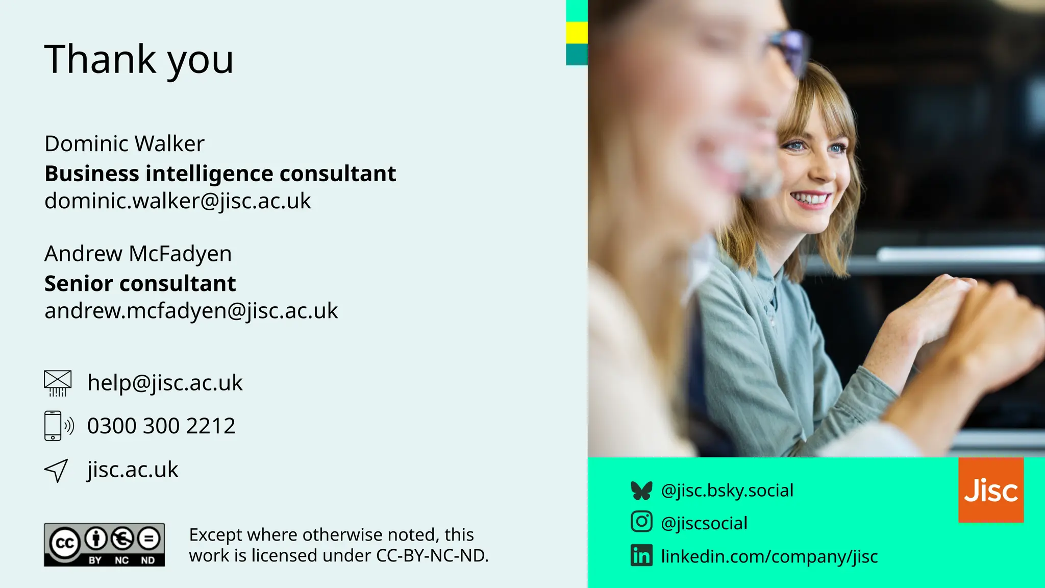 Thank you
@jisc.bsky.social
@jiscsocial
linkedin.com/company/jisc
help@jisc.ac.uk
jisc.ac.uk
Except where otherwise noted, this
work is licensed under CC-BY-NC-ND.
0300 300 2212
Dominic Walker
Business intelligence consultant
dominic.walker@jisc.ac.uk
Andrew McFadyen
Senior consultant
andrew.mcfadyen@jisc.ac.uk
 