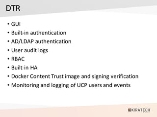 DTR
• GUI
• Built-in	authentication
• AD/LDAP	authentication
• User	audit	logs
• RBAC
• Built-in	HA
• Docker	Content	Trust	image	and	signing	verification
• Monitoring	and	logging	of	UCP	users	and	events	
 