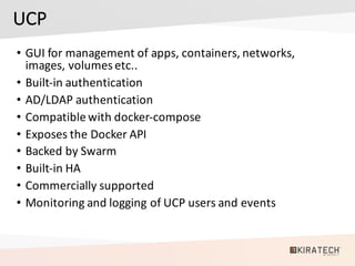 UCP
• GUI	for	management	of	apps,	containers,	networks,	
images,	volumesetc..
• Built-in	authentication
• AD/LDAP	authentication
• Compatible	with	docker-compose
• Exposes	the	Docker	API
• Backed	by	Swarm
• Built-in	HA
• Commercially	supported
• Monitoring	and	logging	of	UCP	users	and	events	
 