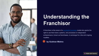Understanding the
Franchisor
A franchisor is the owner of a successful business model who grants the
right to use their brand, systems, and processes to independent
entrepreneurs, known as franchisees, in exchange for a fee and ongoing
royalties.
by Gulshan Mishra
 