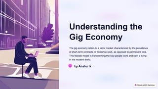 Understanding the
Gig Economy
The gig economy refers to a labor market characterized by the prevalence
of short-term contracts or freelance work, as opposed to permanent jobs.
This flexible model is transforming the way people work and earn a living
in the modern world.
Aa by Anshu k
 
