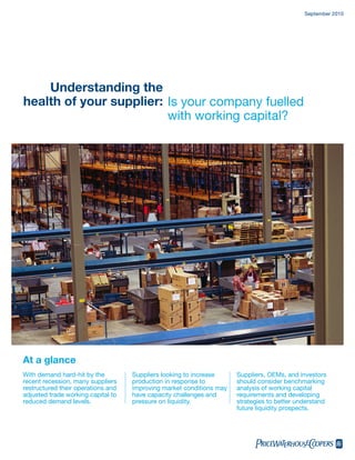 September 2010




    Understanding the
health of your supplier: Is your company fuelled
                         with working capital?




At a glance
With demand hard-hit by the         Suppliers looking to increase     Suppliers, OEMs, and investors
recent recession, many suppliers    production in response to         should consider benchmarking
restructured their operations and   improving market conditions may   analysis of working capital
adjusted trade working capital to   have capacity challenges and      requirements and developing
reduced demand levels.              pressure on liquidity.            strategies to better understand
                                                                      future liquidity prospects.




                                                                            pwc
 