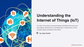 Understanding the
Internet of Things (IoT)
IoT refers to the network of physical objects embedded with sensors and
technologies, allowing them to exchange data. In simpler terms, it's like
everyday objects connected to the internet.
by Jaya kumar
 